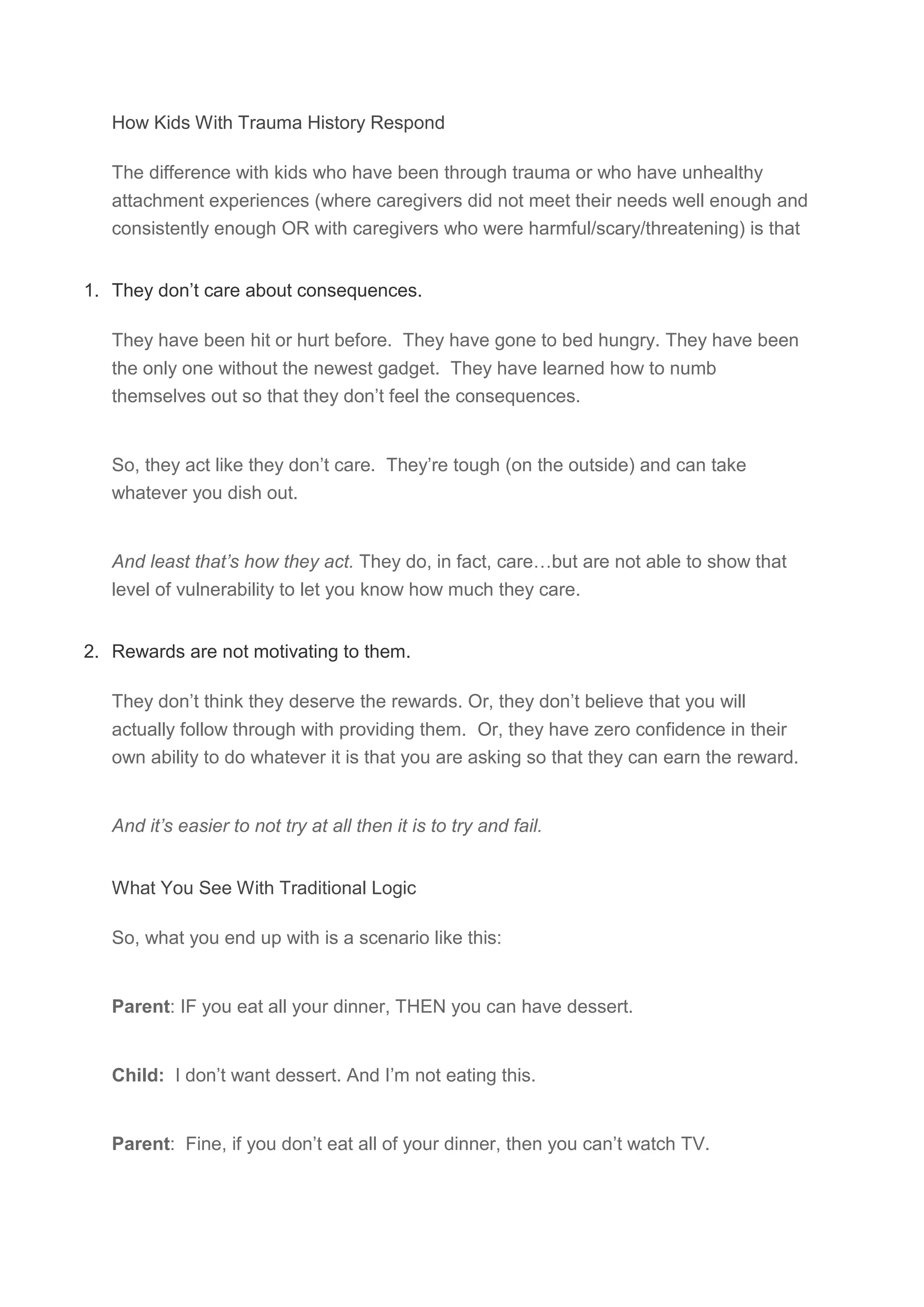 How Kids With Trauma History Respond
The difference with kids who have been through trauma or who have unhealthy
attachment experiences (where caregivers did not meet their needs well enough and
consistently enough OR with caregivers who were harmful/scary/threatening) is that
1. They don’t care about consequences.
They have been hit or hurt before. They have gone to bed hungry. They have been
the only one without the newest gadget. They have learned how to numb
themselves out so that they don’t feel the consequences.
So, they act like they don’t care. They’re tough (on the outside) and can take
whatever you dish out.
And least that’s how they act. They do, in fact, care…but are not able to show that
level of vulnerability to let you know how much they care.
2. Rewards are not motivating to them.
They don’t think they deserve the rewards. Or, they don’t believe that you will
actually follow through with providing them. Or, they have zero confidence in their
own ability to do whatever it is that you are asking so that they can earn the reward.
And it’s easier to not try at all then it is to try and fail.
What You See With Traditional Logic
So, what you end up with is a scenario like this:
Parent: IF you eat all your dinner, THEN you can have dessert.
Child: I don’t want dessert. And I’m not eating this.
Parent: Fine, if you don’t eat all of your dinner, then you can’t watch TV.
 