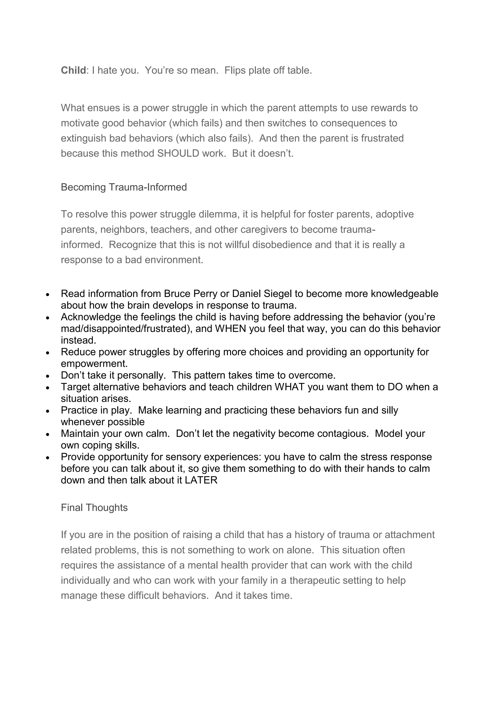 Child: I hate you. You’re so mean. Flips plate off table.
What ensues is a power struggle in which the parent attempts to use rewards to
motivate good behavior (which fails) and then switches to consequences to
extinguish bad behaviors (which also fails). And then the parent is frustrated
because this method SHOULD work. But it doesn’t.
Becoming Trauma-Informed
To resolve this power struggle dilemma, it is helpful for foster parents, adoptive
parents, neighbors, teachers, and other caregivers to become trauma-
informed. Recognize that this is not willful disobedience and that it is really a
response to a bad environment.
 Read information from Bruce Perry or Daniel Siegel to become more knowledgeable
about how the brain develops in response to trauma.
 Acknowledge the feelings the child is having before addressing the behavior (you’re
mad/disappointed/frustrated), and WHEN you feel that way, you can do this behavior
instead.
 Reduce power struggles by offering more choices and providing an opportunity for
empowerment.
 Don’t take it personally. This pattern takes time to overcome.
 Target alternative behaviors and teach children WHAT you want them to DO when a
situation arises.
 Practice in play. Make learning and practicing these behaviors fun and silly
whenever possible
 Maintain your own calm. Don’t let the negativity become contagious. Model your
own coping skills.
 Provide opportunity for sensory experiences: you have to calm the stress response
before you can talk about it, so give them something to do with their hands to calm
down and then talk about it LATER
Final Thoughts
If you are in the position of raising a child that has a history of trauma or attachment
related problems, this is not something to work on alone. This situation often
requires the assistance of a mental health provider that can work with the child
individually and who can work with your family in a therapeutic setting to help
manage these difficult behaviors. And it takes time.
 