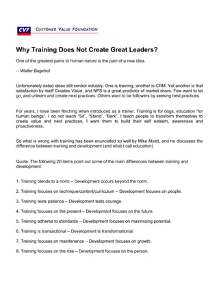 Why Training Does Not Create Great Leaders?
One of the greatest pains to human nature is the pain of a new idea.
-- Walter Bagehot
Unfortunately dated ideas still control industry. One is training, another is CRM. Yet another is that
satisfaction by itself Creates Value, and NPS is a great predictor of market share. Few want to let
go, and unlearn and create next practices. Others want to be followers by seeking best practices.
For years, I have been flinching when introduced as a trainer. Training is for dogs, education “for
human beings”. I do not teach “Sit”, “Stand”, “Bark”. I teach people to transform themselves to
create value and next practices. I want them to build their self esteem, awareness and
proactiveness.
So what is wrong with training has been enunciated so well by Mike Myatt, and he discusses the
difference between training and development (and what I call education)
Quote: The following 20 items point out some of the main differences between training and
development:
1. Training blends to a norm – Development occurs beyond the norm.
2. Training focuses on technique/content/curriculum – Development focuses on people.
3. Training tests patience – Development tests courage.
4. Training focuses on the present – Development focuses on the future.
5. Training adheres to standards – Development focuses on maximizing potential.
6. Training is transactional – Development is transformational.
7. Training focuses on maintenance – Development focuses on growth.
8. Training focuses on the role – Development focuses on the person.
 
