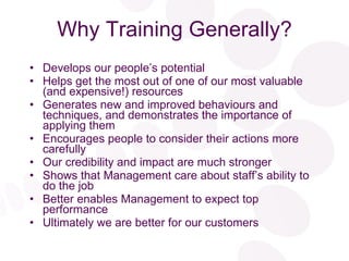 Why Training Generally? Develops our people’s potential Helps get the most out of one of our most valuable (and expensive!) resources Generates new and improved behaviours and techniques, and demonstrates the importance of applying them Encourages people to consider their actions more carefully Our credibility and impact are much stronger Shows that Management care about staff’s ability to do the job Better enables Management to expect top performance Ultimately we are better for our customers 