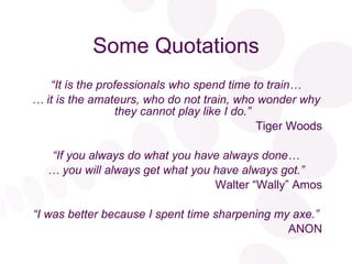 Some Quotations “ It is the professionals who spend time to train… …  it is the amateurs, who do not train, who wonder why they cannot play like I do.” Tiger Woods “ If you always do what you have always done… …  you will always get what you have always got.” Walter “Wally” Amos “ I was better because I spent time sharpening my axe.” ANON 