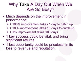 Why  Take  A Day Out When We Are So Busy? Much depends on the improvement in performance: + 100% improvement takes 1 day to catch up + 10% improvement takes 10 days to catch up + 1% improvement takes 100 days 1 key success could be vital, and bring significant returns 1 lost opportunity could be priceless, in its loss to revenue and reputation. 