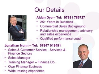 Our Details Aidan Dye – Tel:  07881 786727 25+ Years in Business Commercial Sales Background Relationship management, advisory and sales experience Qualified performance coach Jonathan Nunn – Tel:  07947 019491 Sales & Customer Service - Services & Finance Sectors Sales Manager Training Manager – Finance Co. Own Finance Business Wide training experience 