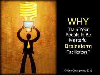 WHY
Train Your
People to Be
Masterful
Brainstorm
Facilitators?
© Idea Champions, 2013
 
