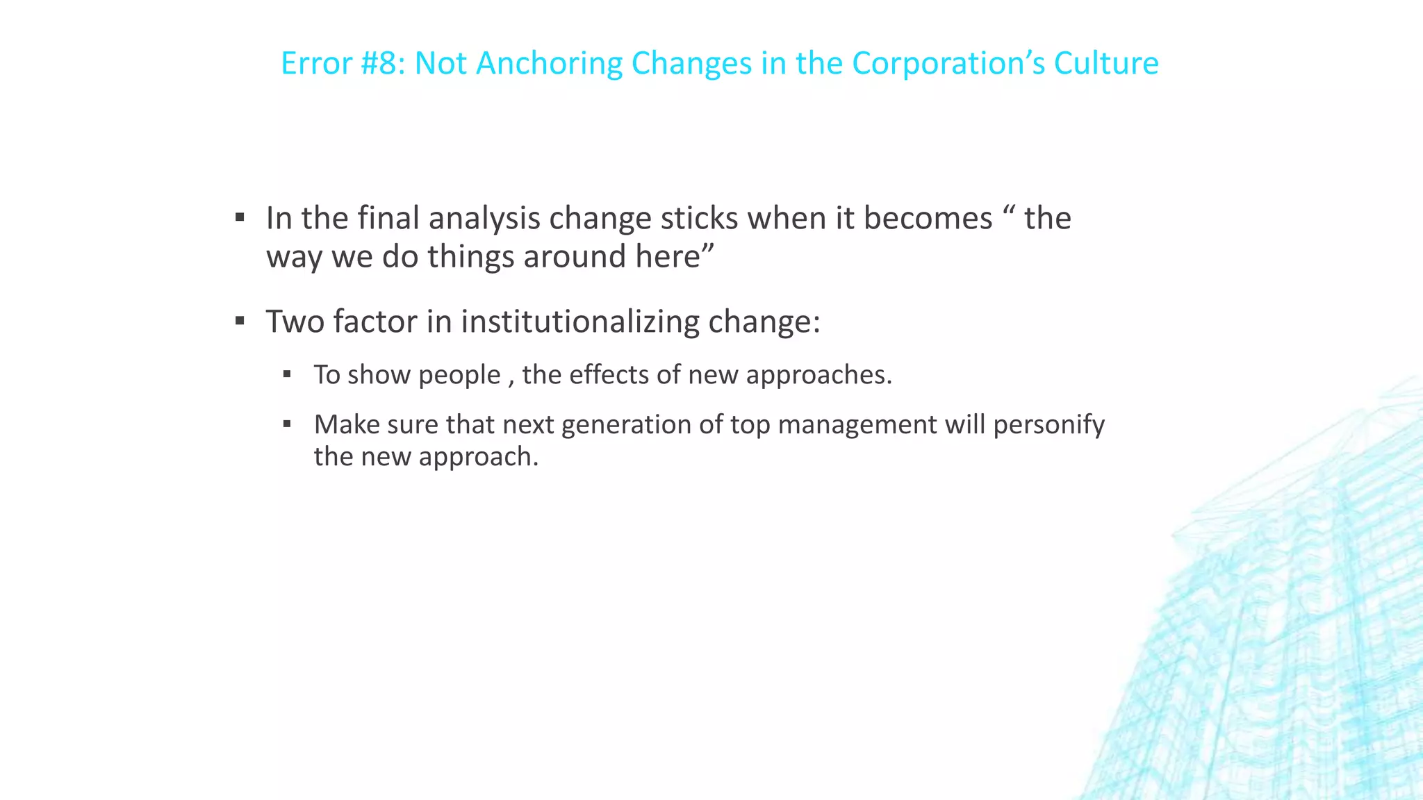 Error #8: Not Anchoring Changes in the Corporation’s Culture

▪ In the final analysis change sticks when it becomes “ the
way we do things around here”
▪ Two factor in institutionalizing change:
▪ To show people , the effects of new approaches.
▪ Make sure that next generation of top management will personify
the new approach.

 