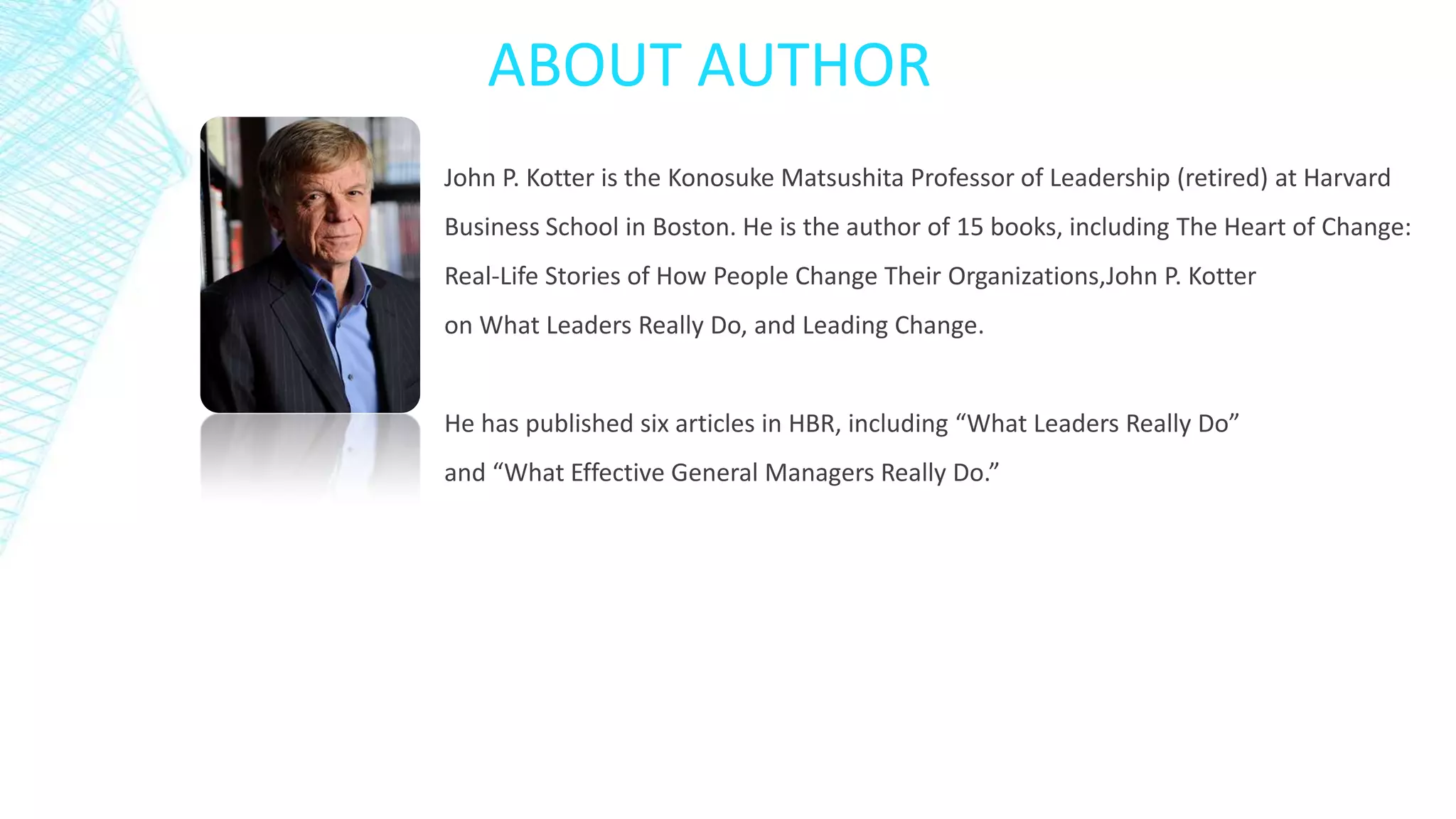 ABOUT AUTHOR
John P. Kotter is the Konosuke Matsushita Professor of Leadership (retired) at Harvard
Business School in Boston. He is the author of 15 books, including The Heart of Change:
Real-Life Stories of How People Change Their Organizations,John P. Kotter
on What Leaders Really Do, and Leading Change.

He has published six articles in HBR, including “What Leaders Really Do”
and “What Effective General Managers Really Do.”

 