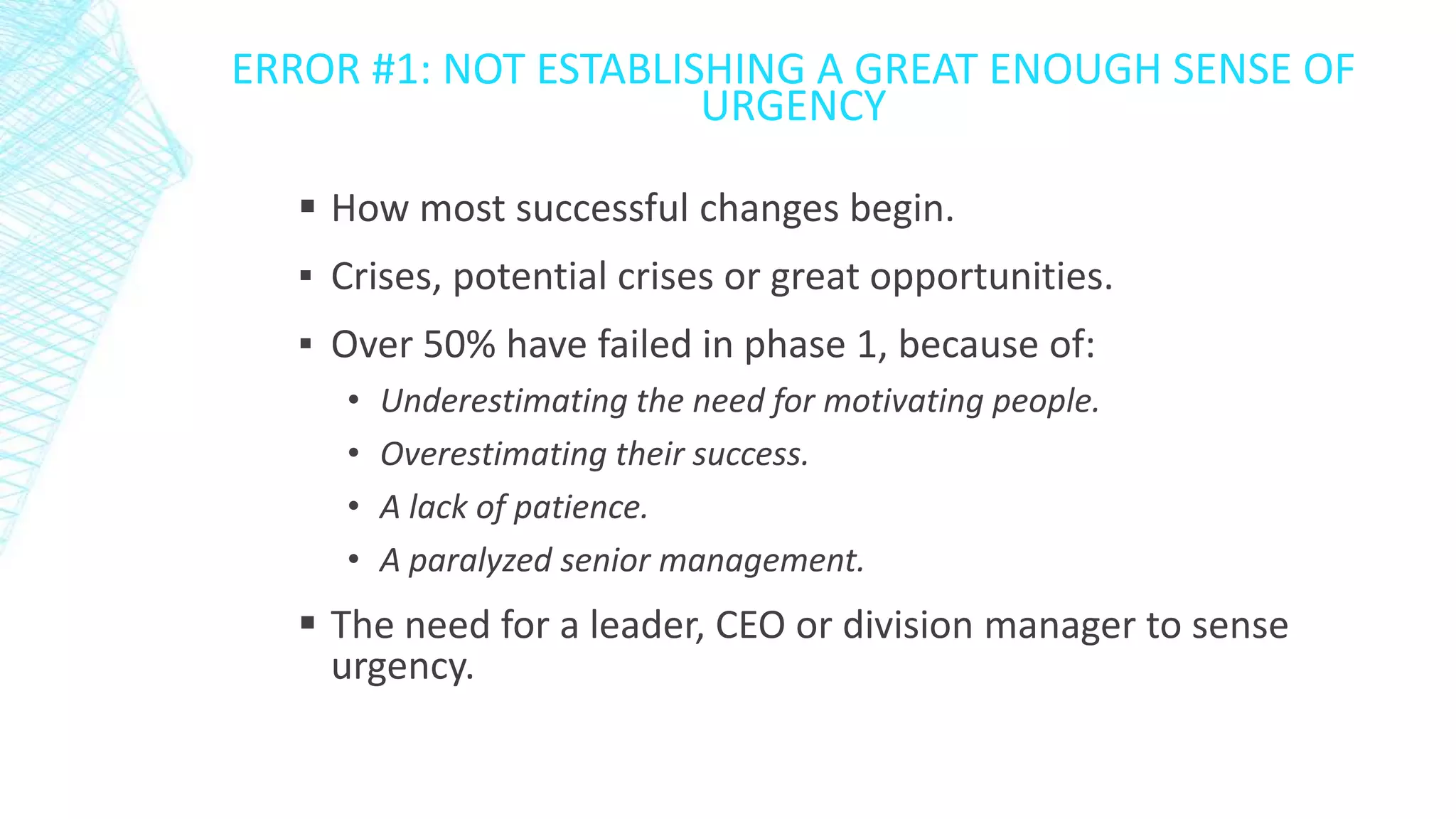 ERROR #1: NOT ESTABLISHING A GREAT ENOUGH SENSE OF
URGENCY
 How most successful changes begin.
▪ Crises, potential crises or great opportunities.
▪ Over 50% have failed in phase 1, because of:
•
•
•
•

Underestimating the need for motivating people.
Overestimating their success.
A lack of patience.
A paralyzed senior management.

 The need for a leader, CEO or division manager to sense
urgency.

 