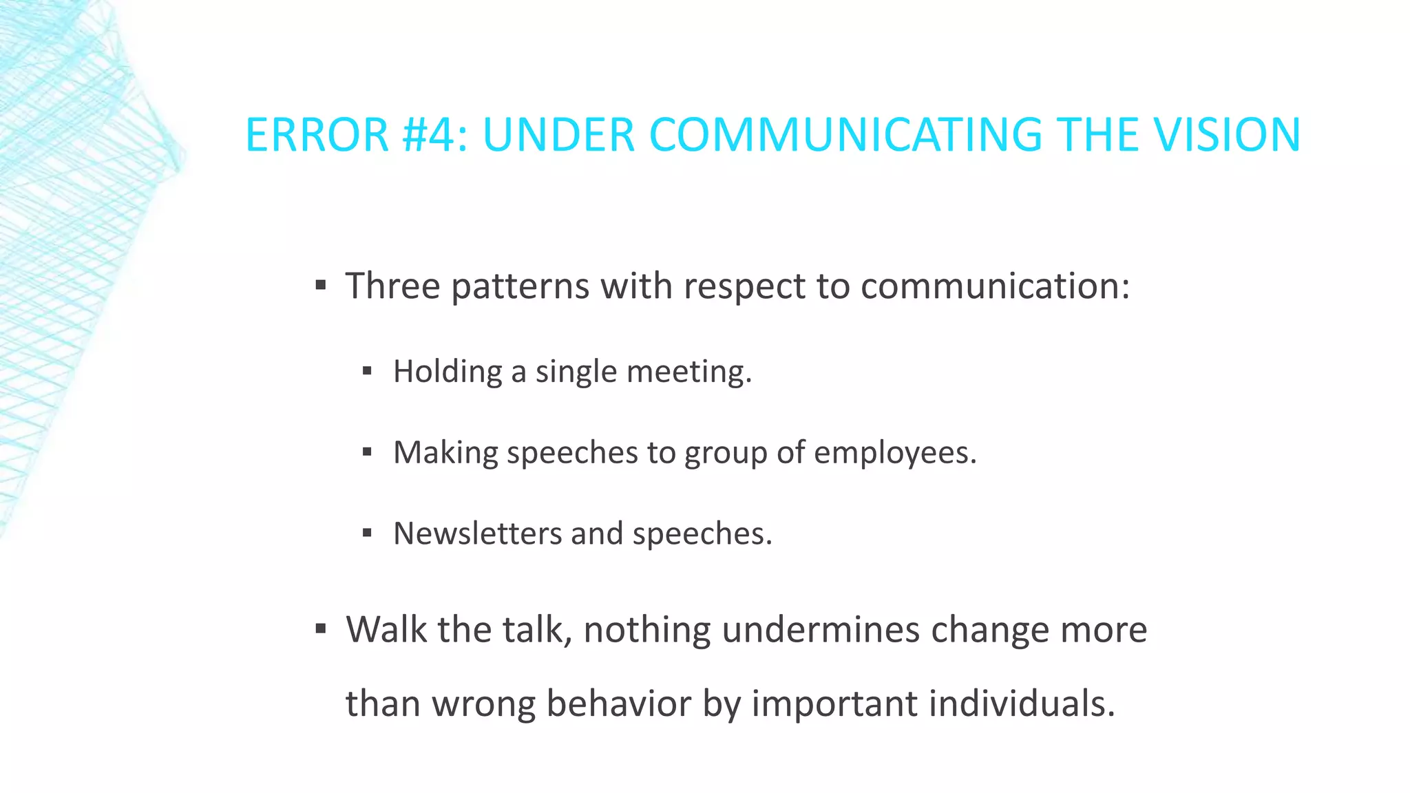 ERROR #4: UNDER COMMUNICATING THE VISION
▪ Three patterns with respect to communication:
▪ Holding a single meeting.

▪ Making speeches to group of employees.
▪ Newsletters and speeches.

▪ Walk the talk, nothing undermines change more
than wrong behavior by important individuals.

 