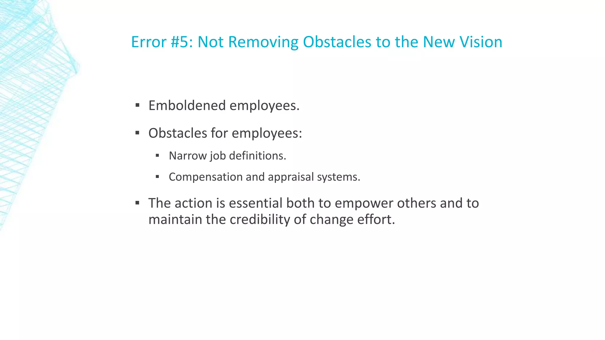 Error #5: Not Removing Obstacles to the New Vision

▪ Emboldened employees.
▪ Obstacles for employees:
▪ Narrow job definitions.
▪ Compensation and appraisal systems.

▪ The action is essential both to empower others and to
maintain the credibility of change effort.

 