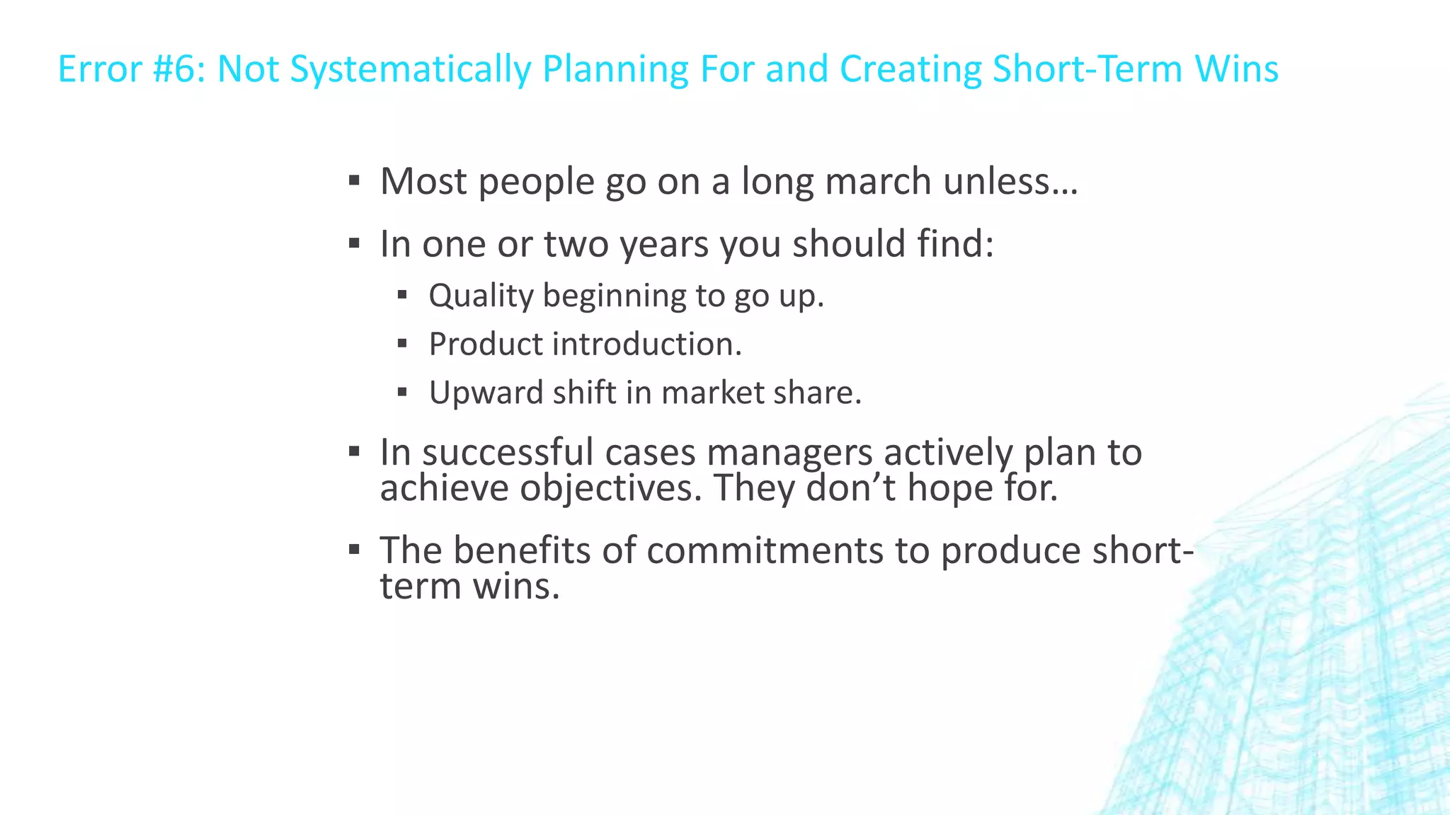 Error #6: Not Systematically Planning For and Creating Short-Term Wins
▪ Most people go on a long march unless…
▪ In one or two years you should find:
▪ Quality beginning to go up.
▪ Product introduction.
▪ Upward shift in market share.

▪ In successful cases managers actively plan to
achieve objectives. They don’t hope for.
▪ The benefits of commitments to produce shortterm wins.

 