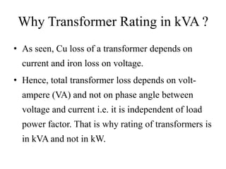 Why Transformer Rating in kVA ?
• As seen, Cu loss of a transformer depends on

current and iron loss on voltage.
• Hence, total transformer loss depends on voltampere (VA) and not on phase angle between
voltage and current i.e. it is independent of load
power factor. That is why rating of transformers is

in kVA and not in kW.

 