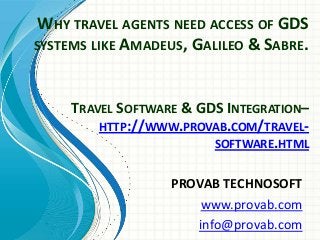 WHY TRAVEL AGENTS NEED ACCESS OF GDS
SYSTEMS LIKE AMADEUS, GALILEO & SABRE.
PROVAB TECHNOSOFT
www.provab.com
info@provab.com
TRAVEL SOFTWARE & GDS INTEGRATION–
HTTP://WWW.PROVAB.COM/TRAVEL-
SOFTWARE.HTML
 