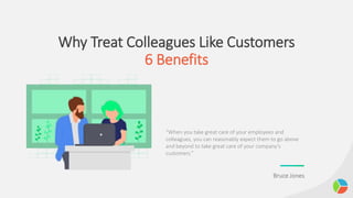 Why Treat Colleagues Like Customers
6 Benefits
“When you take great care of your employees and
colleagues, you can reasonably expect them to go above
and beyond to take great care of your company’s
customers.”
Bruce Jones
 