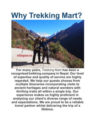 Why Trekking Mart?
For many years, Trekking Mart has been a
recognised trekking company in Nepal. Our level
of expertise and quality of service are highly
regarded. We help our guests choose from
multiple itineraries incorporating visits to
ancient heritages and natural wonders with
thrilling trails all within a single trip. Our
experience makes us highly proficient in
analysing our client’s diverse range of needs
and expectations. We are proud to be a reliable
travel partner whilst delivering the trip of a
lifetime.
 
