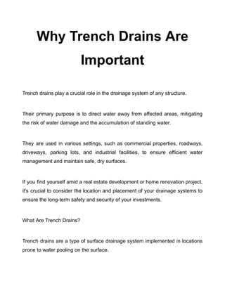 Why Trench Drains Are
Important
​
Trench drains play a crucial role in the drainage system of any structure.
Their primary purpose is to direct water away from affected areas, mitigating
the risk of water damage and the accumulation of standing water.
They are used in various settings, such as commercial properties, roadways,
driveways, parking lots, and industrial facilities, to ensure efficient water
management and maintain safe, dry surfaces.
If you find yourself amid a real estate development or home renovation project,
it's crucial to consider the location and placement of your drainage systems to
ensure the long-term safety and security of your investments.
What Are Trench Drains?
Trench drains are a type of surface drainage system implemented in locations
prone to water pooling on the surface.
 