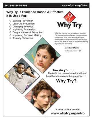 Tel: 866-949-8791                                  www.whytry.org/intro

 WhyTry is Evidence Based & Effective
 It is Used For:
     Bullying Prevention
     Drop Out Prevention
     Changing Behavior
     Improving Academics
     Drug and Alcohol Prevention          “After the training, our school was buzzing!!
     Improving Decision Making            The culture has transformed from pessimism
                                          to optimism, from stuck and decaying to
     Truancy Reduction                    flowing peacefully, from resistance to accep-
                                          tance, and from no hope to a renewed feeling
                                          of power and new ideas.”

                                                        Lyndsay Morris
                                                        School Counselor - WA




                                        How do you. . .
                                    Motivate the un-motivated youth and
                                   help them to answer the question . . .

                                            Why Try?




                                            Check us out online:
                                       www.whytry.org/intro
                                   1
 