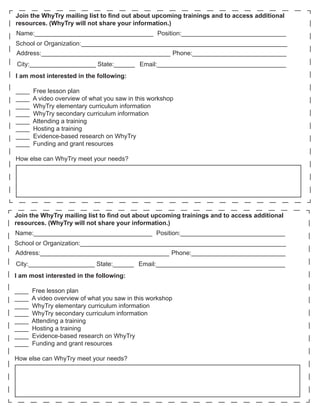 Join the WhyTry mailing list to find out about upcoming trainings and to access additional
resources. (WhyTry will not share your information.)
Name:__________________________________ Position:______________________________
School or Organization:___________________________________________________________
Address:_____________________________________ Phone:___________________________
City:___________________ State:______ Email:_____________________________________
I am most interested in the following:

____   Free lesson plan
____   A video overview of what you saw in this workshop
____   WhyTry elementary curriculum information
____   WhyTry secondary curriculum information
____   Attending a training
____   Hosting a training
____   Evidence-based research on WhyTry
____   Funding and grant resources

How else can WhyTry meet your needs?




Join the WhyTry mailing list to find out about upcoming trainings and to access additional
resources. (WhyTry will not share your information.)
Name:__________________________________ Position:______________________________
School or Organization:___________________________________________________________
Address:_____________________________________ Phone:___________________________
City:___________________ State:______ Email:_____________________________________
I am most interested in the following:

____   Free lesson plan
____   A video overview of what you saw in this workshop
____   WhyTry elementary curriculum information
____   WhyTry secondary curriculum information
____   Attending a training
____   Hosting a training
____   Evidence-based research on WhyTry
____   Funding and grant resources

How else can WhyTry meet your needs?
 