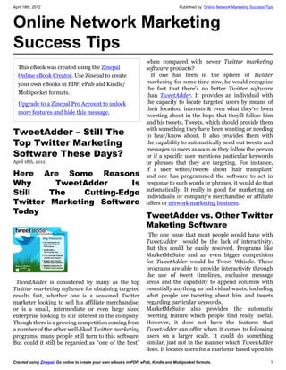 April 18th, 2012                                                                      Published by: Online Network Marketing Success Tips



Online Network Marketing
Success Tips
                                                                     when compared with newer Twitter marketing
  This eBook was created using the Zinepal                           software products?
  Online eBook Creator. Use Zinepal to create                          If one has been in the sphere of Twitter
  your own eBooks in PDF, ePub and Kindle/                           marketing for some time now, he would recognize
                                                                     the fact that there’s no better Twitter software
  Mobipocket formats.                                                than TweetAdder. It provides an individual with
  Upgrade to a Zinepal Pro Account to unlock                         the capacity to locate targeted users by means of
                                                                     their location, interests & even what they’ve been
  more features and hide this message.
                                                                     tweeting about in the hope that they’ll follow him
                                                                     and his tweets. Tweets, which should provide them
TweetAdder – Still The                                               with something they have been wanting or needing
                                                                     to hear/know about. It also provides them with
Top Twitter Marketing                                                the capability to automatically send out tweets and
                                                                     messages to users as soon as they follow the person
Software These Days?                                                 or if a specific user mentions particular keywords
April 18th, 2012                                                     or phrases that they are targeting. For instance,
                                                                     if a user writes/tweets about ‘hair transplant’
Here Are Some Reasons                                                and one has programmed the software to act in
Why             TweetAdder                                   Is      response to such words or phrases, it would do that
                                                                     automatically. It really is good for marketing an
Still       The                  Cutting-Edge                        individual’s or company’s merchandise or affiliate
Twitter Marketing Software                                           offers or network marketing business.
Today                                                             
                                                                  
                                                                   TweetAdder vs. Other Twitter
 
                                                                   Maketing Software
                                                                      The one issue that most people would have with
                                                                     TweetAdder would be the lack of interactivity.
                                                                     But this could be easily resolved. Programs like
                                                                     MarketMeSuite and an even bigger competition
                                                                     for TweetAdder would be Tweet Whistle. These
                                                                     programs are able to provide interactivity through
                                                                     the use of tweet timelines, exclusive message
 TweetAdder is considered by many as the top                         areas and the capability to append columns with
Twitter marketing software for obtaining targeted                    essentially anything an individual wants, including
results fast, whether one is a seasoned Twitter                      what people are tweeting about him and tweets
marketer looking to sell his affiliate merchandise,                  regarding particular keywords.
or is a small, intermediate or even large sized                      MarketMeSuite also provides the automatic
enterprise looking to stir interest in the company.                  tweeting feature which people find really useful.
Though there is a growing competition coming from                    However, it does not have the features that
a number of the other well-liked Twitter marketing                   TweetAdder can offer when it comes to following
programs, many people still turn to this software.                   users on a larger scale. It could do something
But could it still be regarded as “one of the best”                  similar, just not in the manner which TweetAdder
                                                                     does. It locates users for a marketer based upon his

Created using Zinepal. Go online to create your own eBooks in PDF, ePub, Kindle and Mobipocket formats.                                1
 