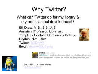 Why Twitter?
What can Twitter do for my library &
my professional development?
Bill Drew, M.S., B.S., A.S.
Assistant Professor. Librarian.
Tompkins Cortland Community College
Dryden, N.Y. USA
Twitter: BillDrew4
Email: dreww@tc3.edu
Short URL for these slides:
http://goo.gl/9l23
 