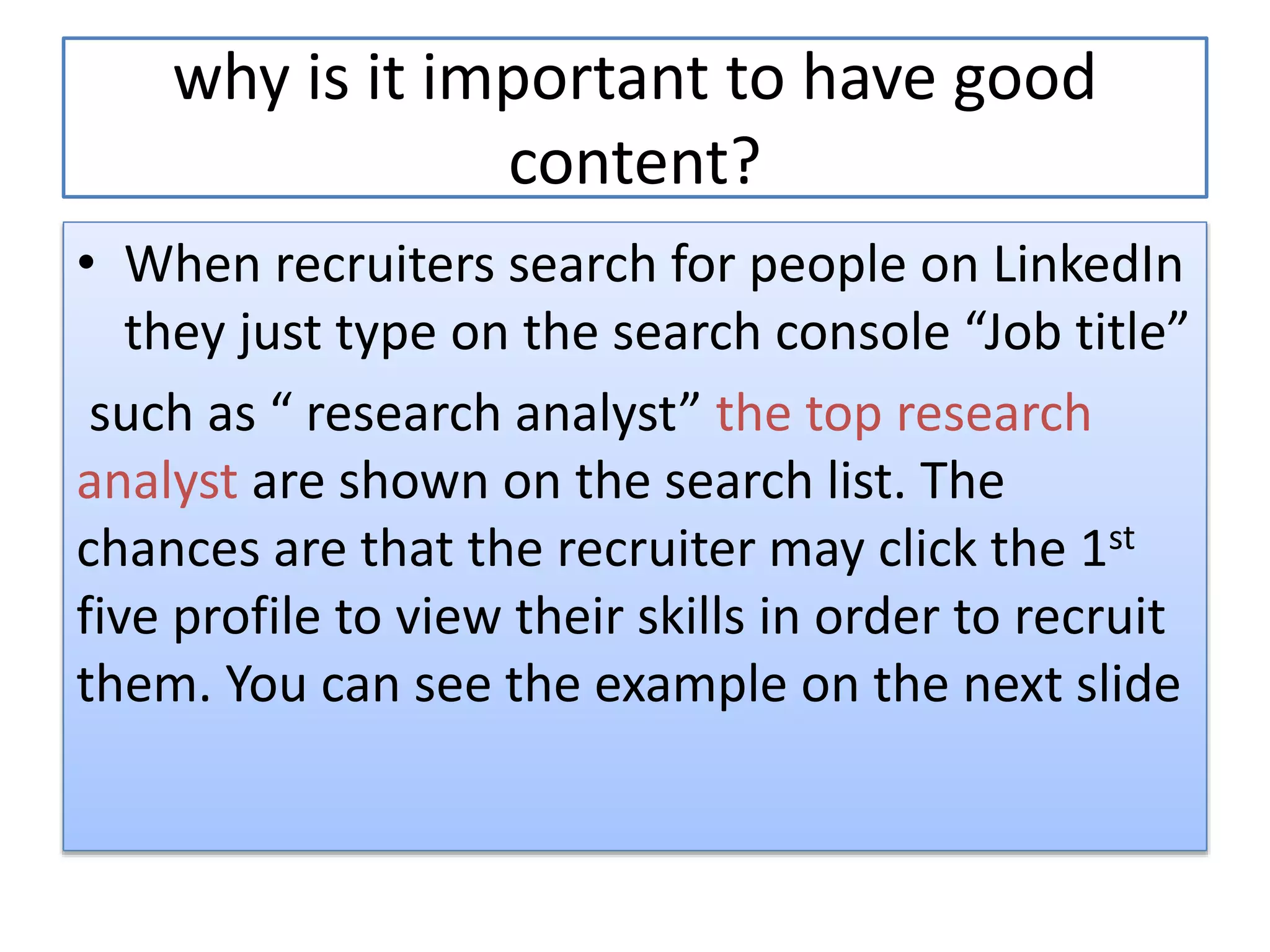 why is it important to have good
content?
• When recruiters search for people on LinkedIn
they just type on the search console “Job title”
such as “ research analyst” the top research
analyst are shown on the search list. The
chances are that the recruiter may click the 1st
five profile to view their skills in order to recruit
them. You can see the example on the next slide
 
