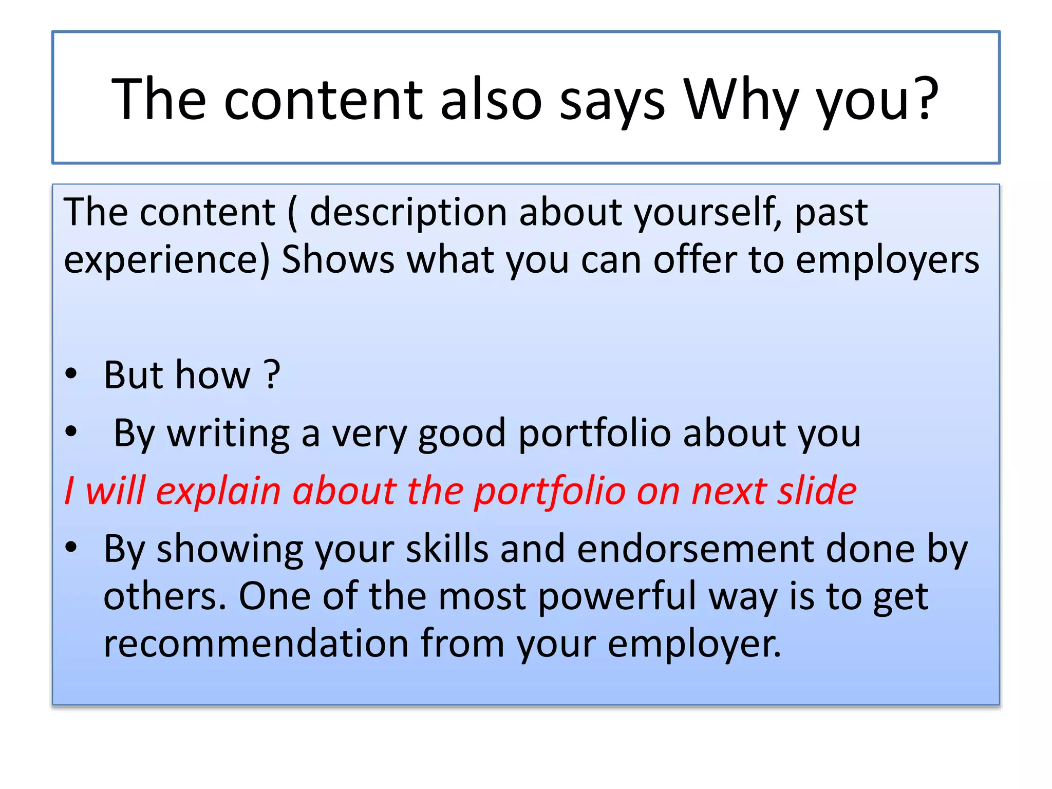 The content also says Why you?
The content ( description about yourself, past
experience) Shows what you can offer to employers
• But how ?
• By writing a very good portfolio about you
I will explain about the portfolio on next slide
• By showing your skills and endorsement done by
others. One of the most powerful way is to get
recommendation from your employer.
 
