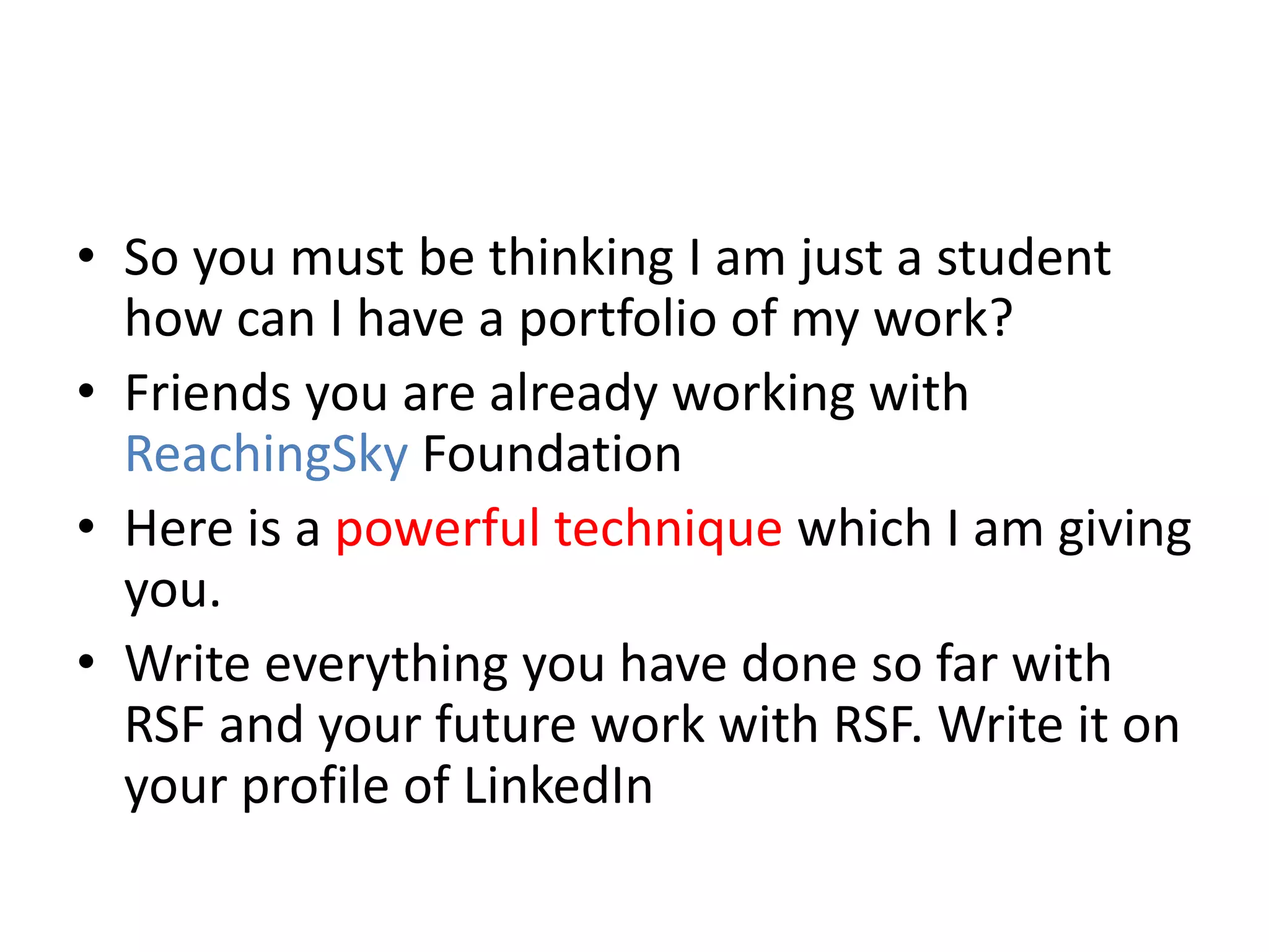 • So you must be thinking I am just a student
how can I have a portfolio of my work?
• Friends you are already working with
ReachingSky Foundation
• Here is a powerful technique which I am giving
you.
• Write everything you have done so far with
RSF and your future work with RSF. Write it on
your profile of LinkedIn
 