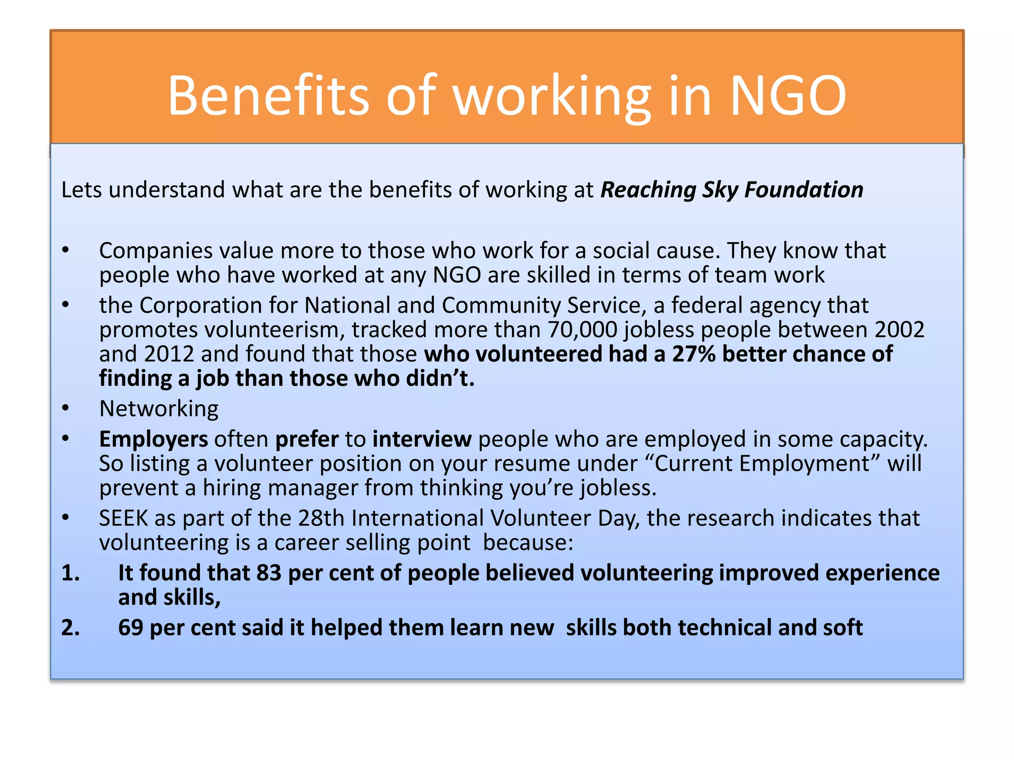 Benefits of working in NGO
Lets understand what are the benefits of working at Reaching Sky Foundation
• Companies value more to those who work for a social cause. They know that
people who have worked at any NGO are skilled in terms of team work
• the Corporation for National and Community Service, a federal agency that
promotes volunteerism, tracked more than 70,000 jobless people between 2002
and 2012 and found that those who volunteered had a 27% better chance of
finding a job than those who didn’t.
• Networking
• Employers often prefer to interview people who are employed in some capacity.
So listing a volunteer position on your resume under “Current Employment” will
prevent a hiring manager from thinking you’re jobless.
• SEEK as part of the 28th International Volunteer Day, the research indicates that
volunteering is a career selling point because:
1. It found that 83 per cent of people believed volunteering improved experience
and skills,
2. 69 per cent said it helped them learn new skills both technical and soft
 
