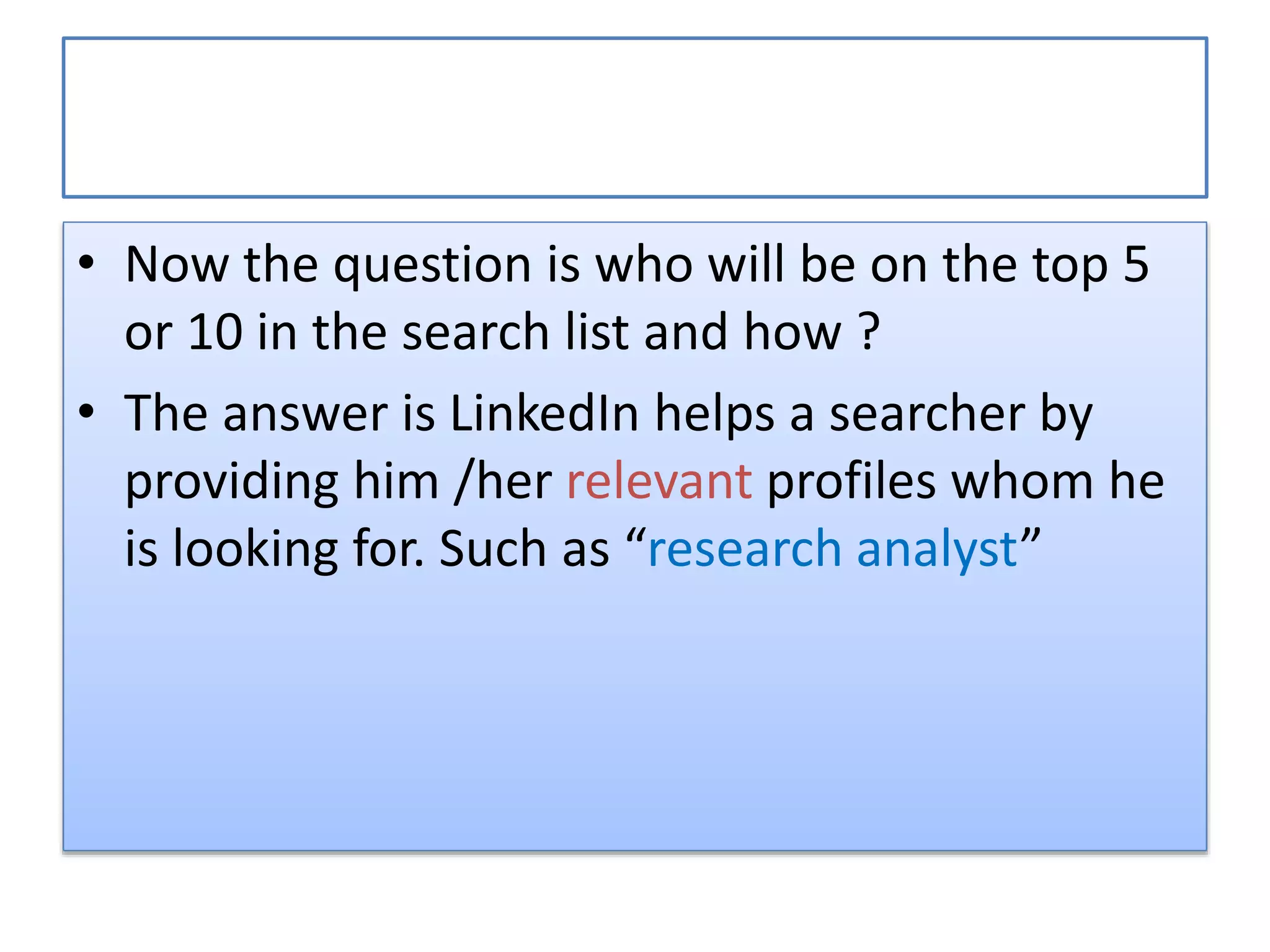 • Now the question is who will be on the top 5
or 10 in the search list and how ?
• The answer is LinkedIn helps a searcher by
providing him /her relevant profiles whom he
is looking for. Such as “research analyst”
 