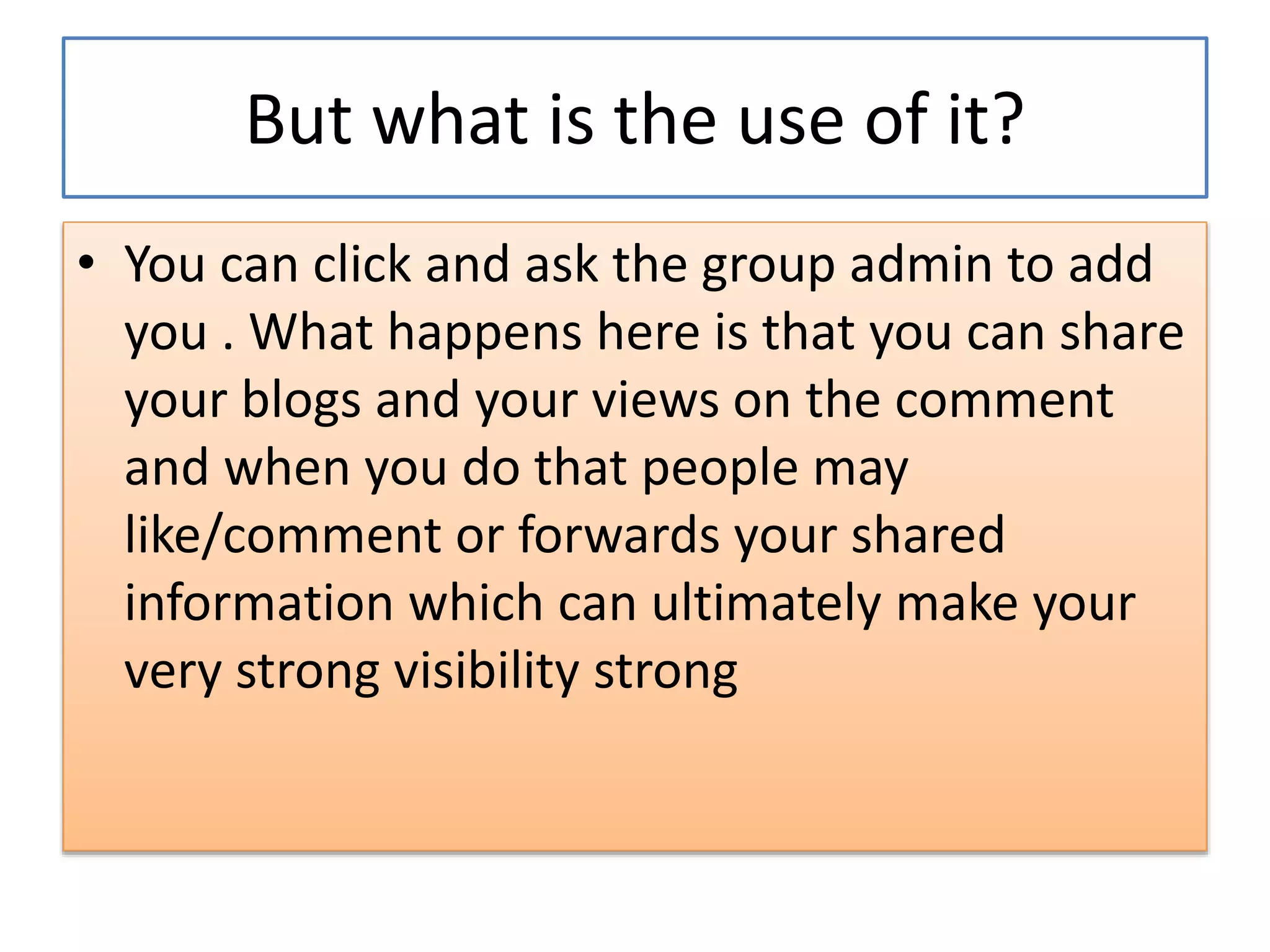 But what is the use of it?
• You can click and ask the group admin to add
you . What happens here is that you can share
your blogs and your views on the comment
and when you do that people may
like/comment or forwards your shared
information which can ultimately make your
very strong visibility strong
 