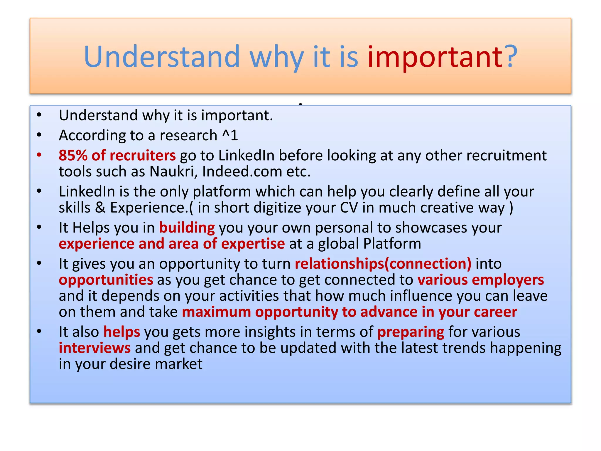 Understand why it is important?
.• Understand why it is important.
• According to a research ^1
• 85% of recruiters go to LinkedIn before looking at any other recruitment
tools such as Naukri, Indeed.com etc.
• LinkedIn is the only platform which can help you clearly define all your
skills & Experience.( in short digitize your CV in much creative way )
• It Helps you in building you your own personal to showcases your
experience and area of expertise at a global Platform
• It gives you an opportunity to turn relationships(connection) into
opportunities as you get chance to get connected to various employers
and it depends on your activities that how much influence you can leave
on them and take maximum opportunity to advance in your career
• It also helps you gets more insights in terms of preparing for various
interviews and get chance to be updated with the latest trends happening
in your desire market
 