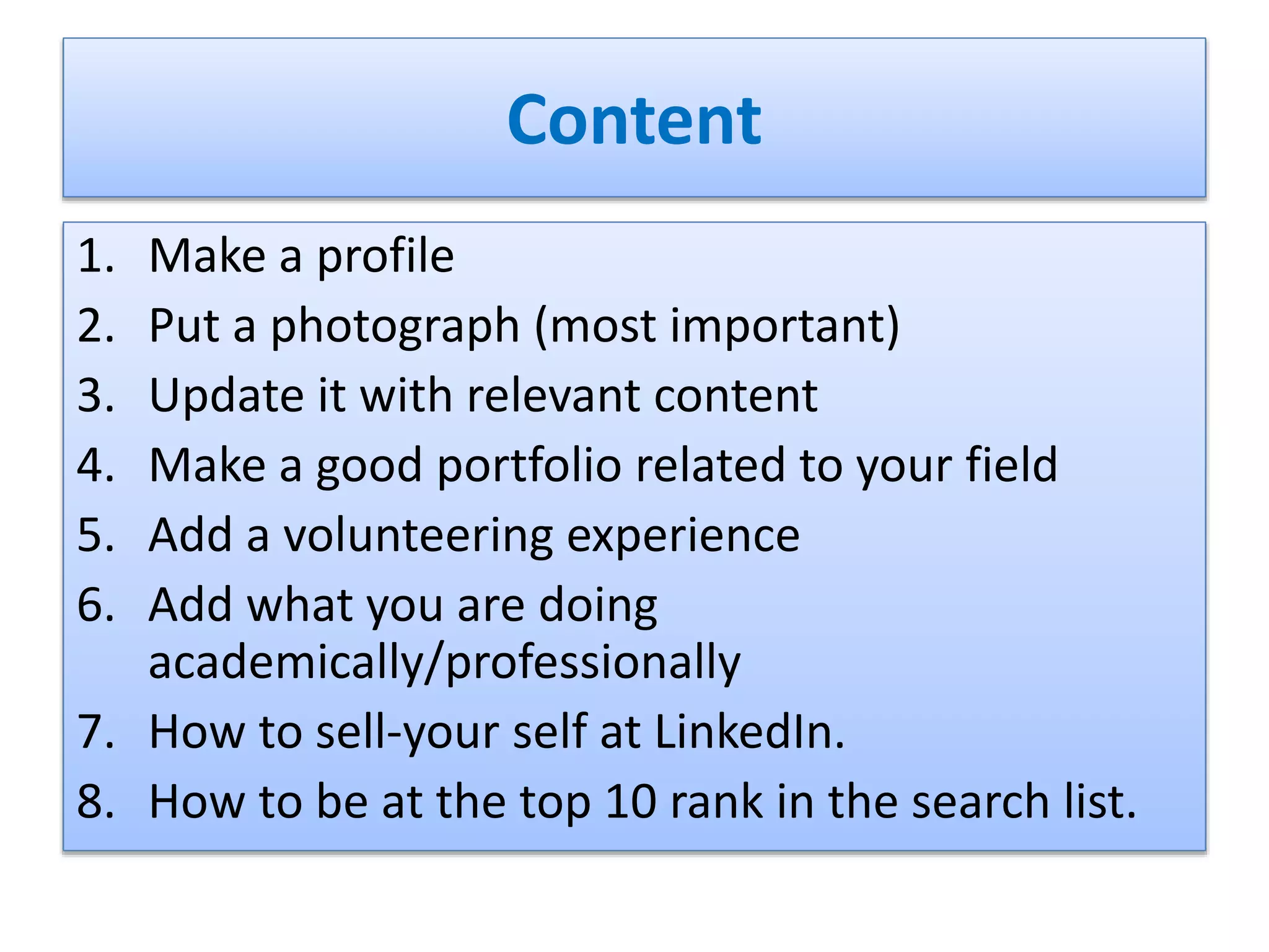 Content
1. Make a profile
2. Put a photograph (most important)
3. Update it with relevant content
4. Make a good portfolio related to your field
5. Add a volunteering experience
6. Add what you are doing
academically/professionally
7. How to sell-your self at LinkedIn.
8. How to be at the top 10 rank in the search list.
 