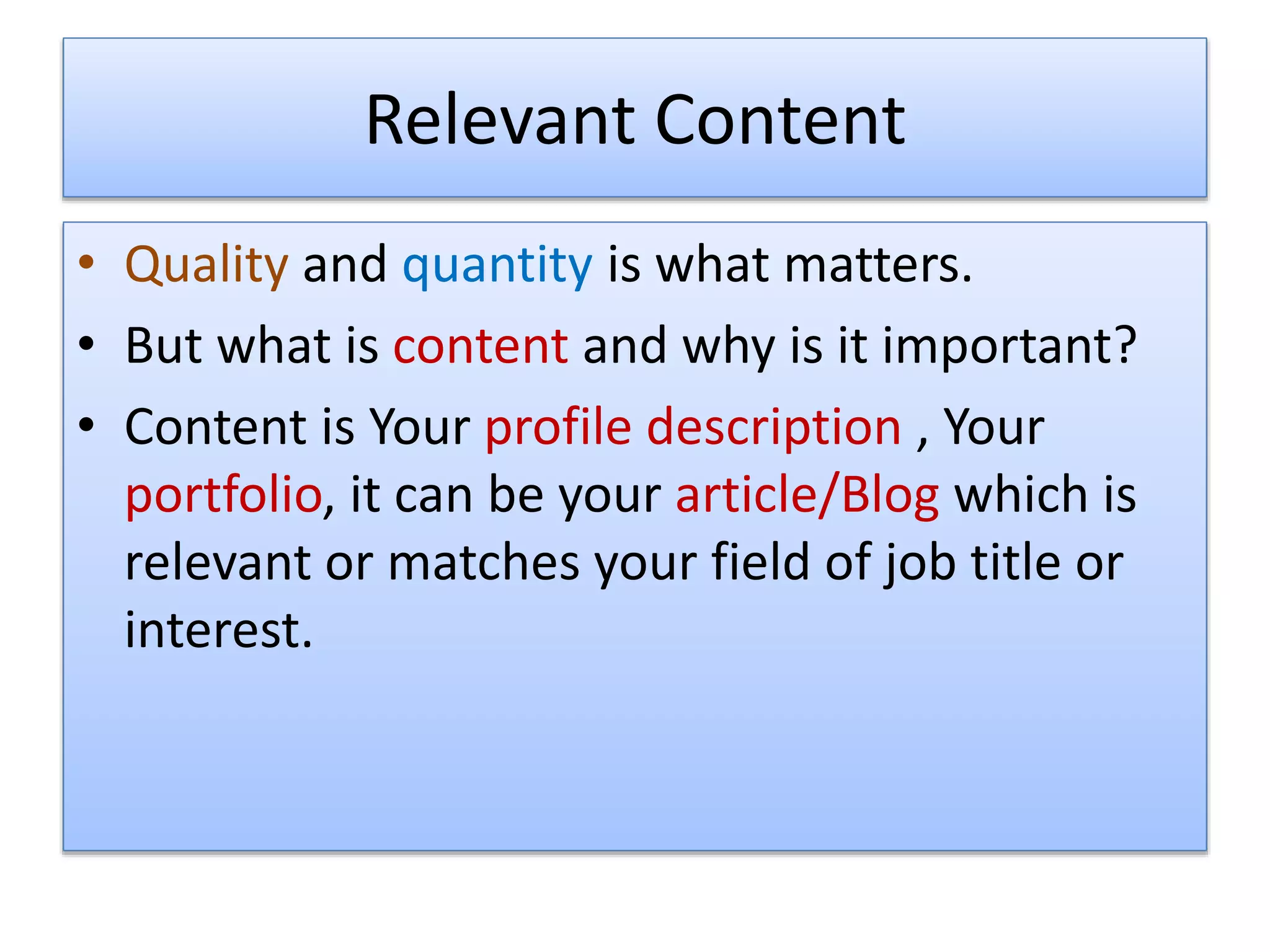 Relevant Content
• Quality and quantity is what matters.
• But what is content and why is it important?
• Content is Your profile description , Your
portfolio, it can be your article/Blog which is
relevant or matches your field of job title or
interest.
 