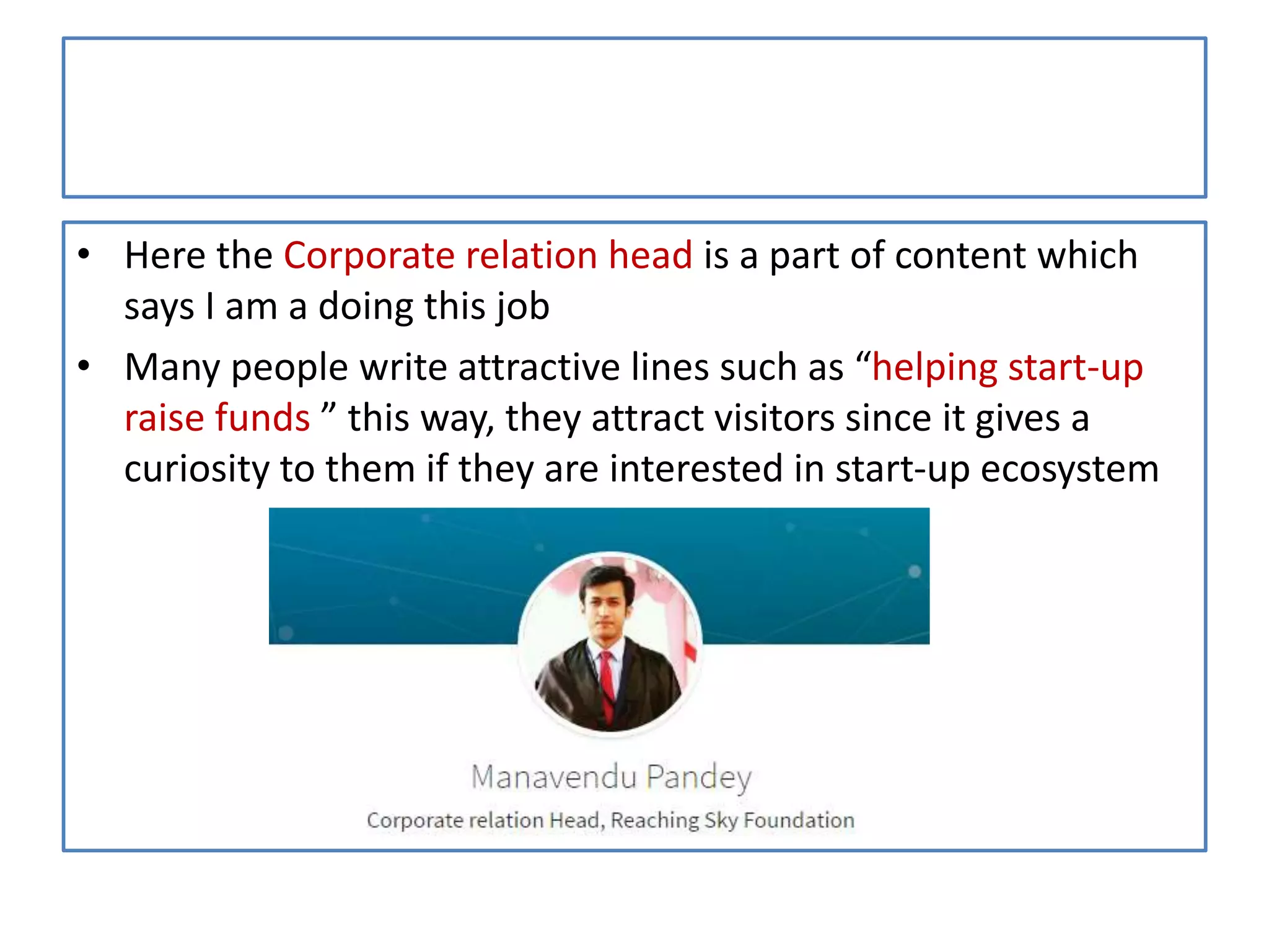 • Here the Corporate relation head is a part of content which
says I am a doing this job
• Many people write attractive lines such as “helping start-up
raise funds ” this way, they attract visitors since it gives a
curiosity to them if they are interested in start-up ecosystem
 
