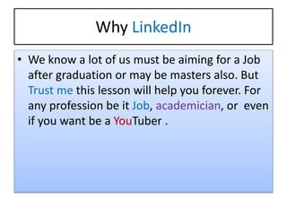 Why LinkedIn
• We know a lot of us must be aiming for a Job
after graduation or may be masters also. But
Trust me this lesson will help you forever. For
any profession be it Job, academician, or even
if you want be a YouTuber .
 