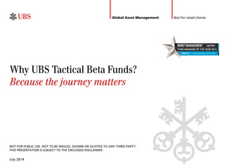 Not for retail clients 
July 2014 
Why UBS Tactical Beta Funds? 
Because the journey matters 
Global Asset Management 
NOT FOR PUBLIC USE. NOT TO BE MAILED, SHOWN OR QUOTED TO ANY THIRD PARTY. 
THIS PRESENTATION IS SUBJECT TO THE ENCLOSED DISCLAIMER. 
 