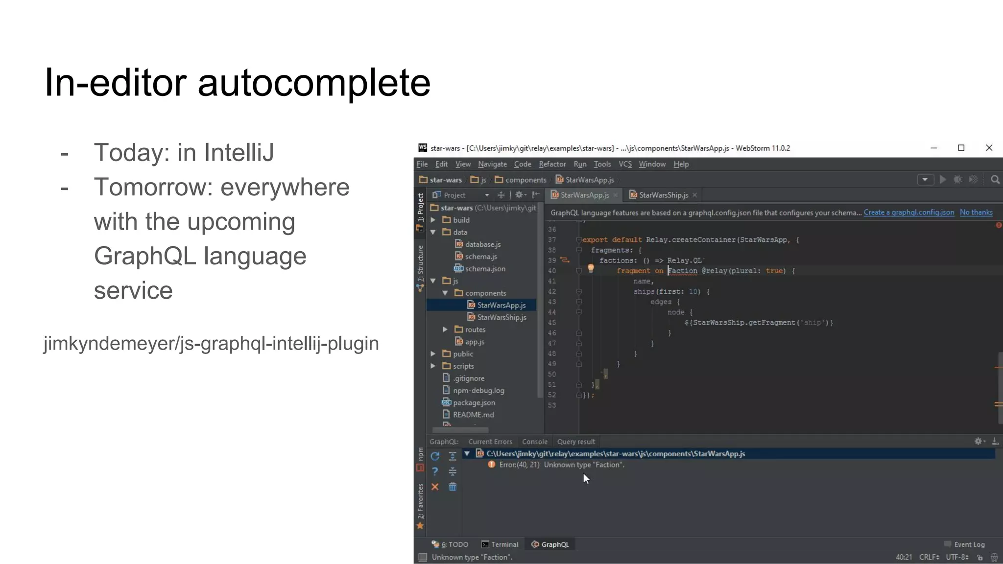 In-editor autocomplete
- Today: in IntelliJ
- Tomorrow: everywhere
with the upcoming
GraphQL language
service
jimkyndemeyer/js-graphql-intellij-plugin
 