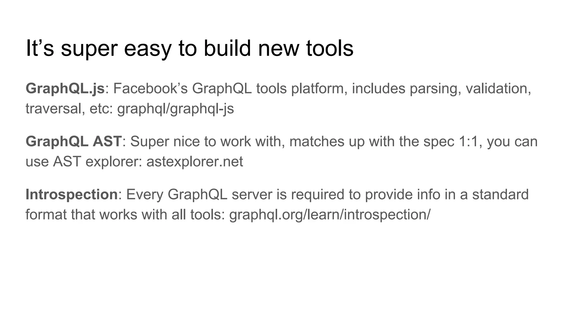 It’s super easy to build new tools
GraphQL.js: Facebook’s GraphQL tools platform, includes parsing, validation,
traversal, etc: graphql/graphql-js
GraphQL AST: Super nice to work with, matches up with the spec 1:1, you can
use AST explorer: astexplorer.net
Introspection: Every GraphQL server is required to provide info in a standard
format that works with all tools: graphql.org/learn/introspection/
 