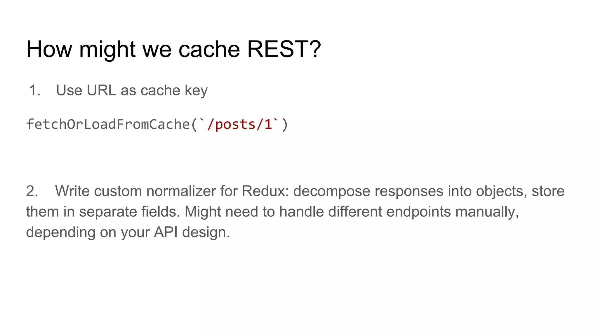 How might we cache REST?
1. Use URL as cache key
fetchOrLoadFromCache(`/posts/1`)
2. Write custom normalizer for Redux: decompose responses into objects, store
them in separate fields. Might need to handle different endpoints manually,
depending on your API design.
 
