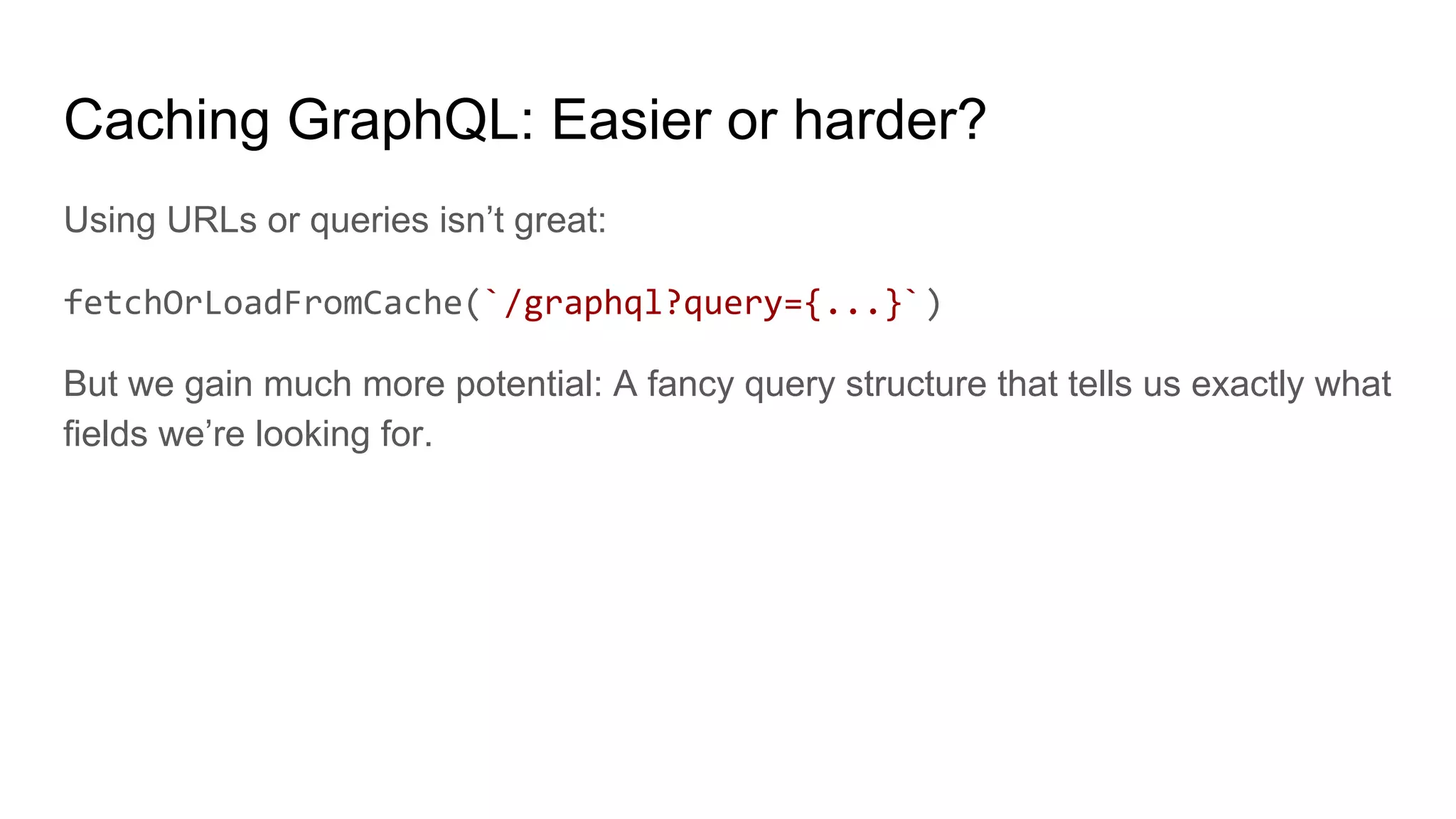 Caching GraphQL: Easier or harder?
Using URLs or queries isn’t great:
fetchOrLoadFromCache(`/graphql?query={...}`)
But we gain much more potential: A fancy query structure that tells us exactly what
fields we’re looking for.
 