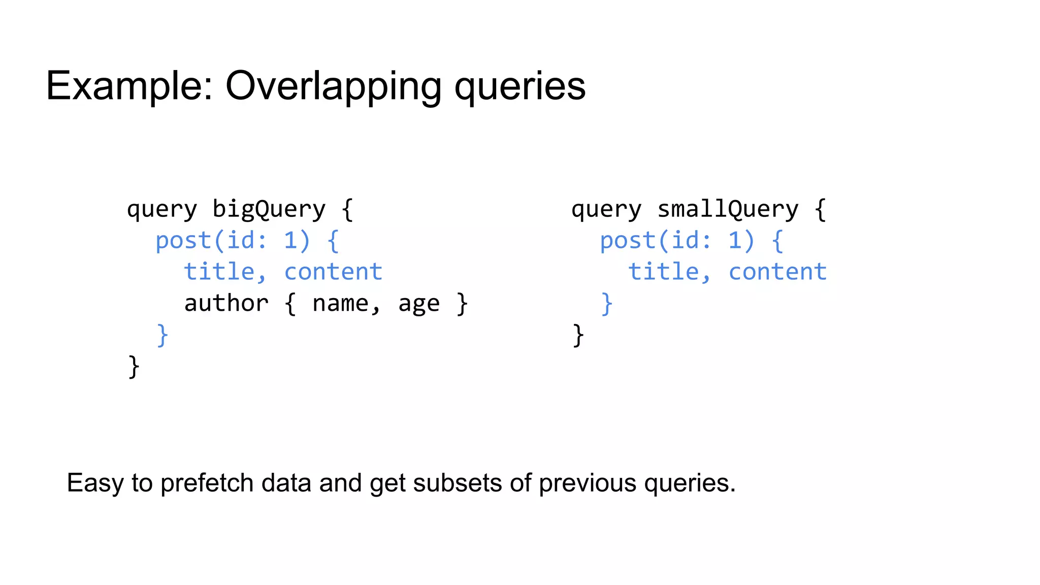 Example: Overlapping queries
query bigQuery {
post(id: 1) {
title, content
author { name, age }
}
}
query smallQuery {
post(id: 1) {
title, content
}
}
Easy to prefetch data and get subsets of previous queries.
 