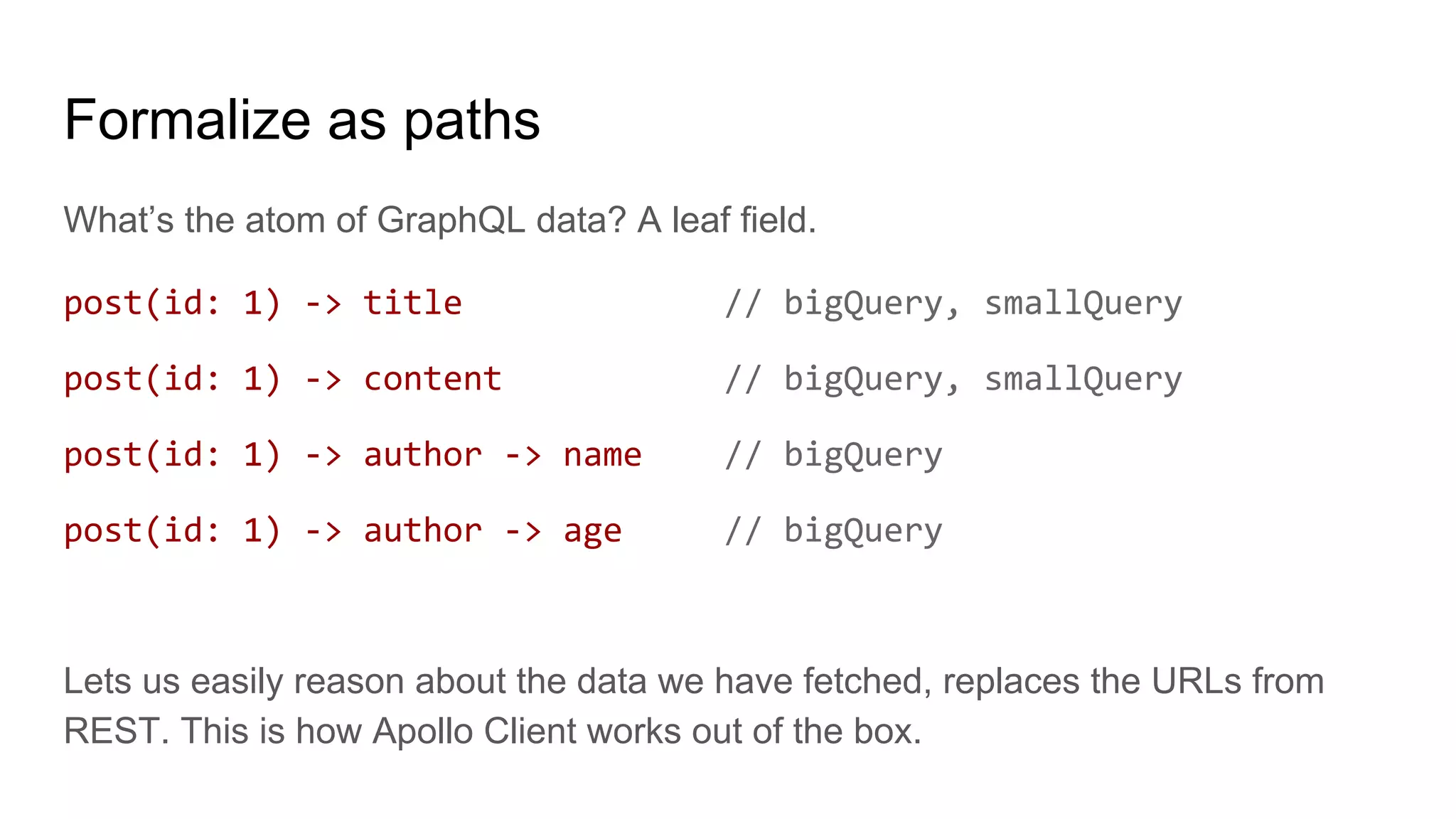Formalize as paths
What’s the atom of GraphQL data? A leaf field.
post(id: 1) -> title // bigQuery, smallQuery
post(id: 1) -> content // bigQuery, smallQuery
post(id: 1) -> author -> name // bigQuery
post(id: 1) -> author -> age // bigQuery
Lets us easily reason about the data we have fetched, replaces the URLs from
REST. This is how Apollo Client works out of the box.
 