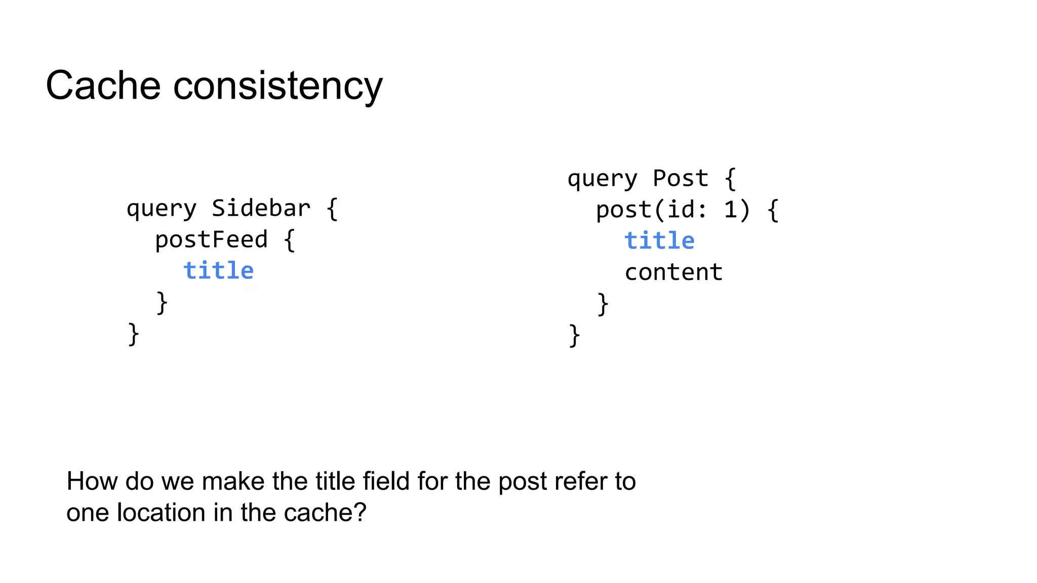 Cache consistency
query Sidebar {
postFeed {
title
}
}
query Post {
post(id: 1) {
title
content
}
}
How do we make the title field for the post refer to
one location in the cache?
 