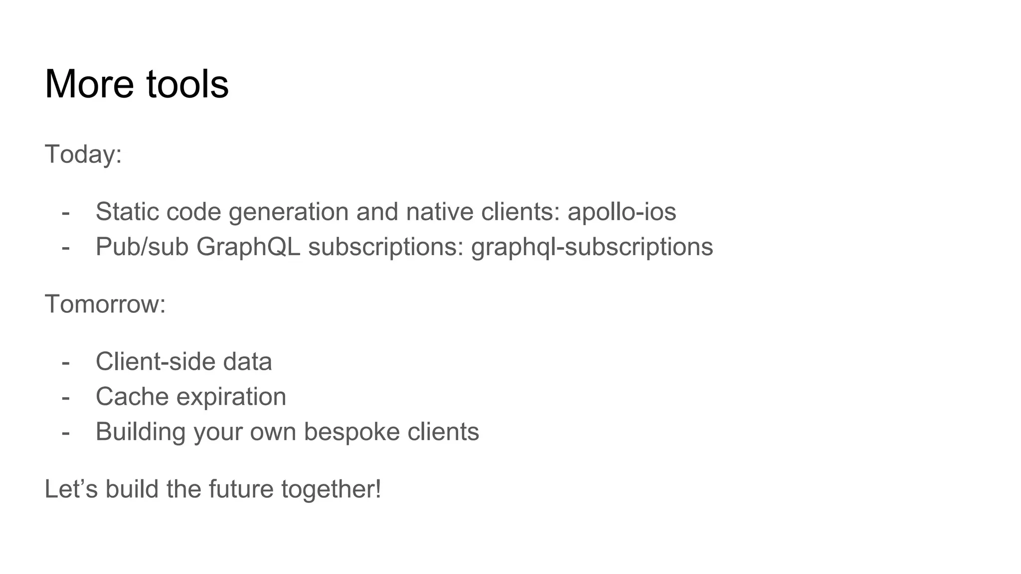 More tools
Today:
- Static code generation and native clients: apollo-ios
- Pub/sub GraphQL subscriptions: graphql-subscriptions
Tomorrow:
- Client-side data
- Cache expiration
- Building your own bespoke clients
Let’s build the future together!
 