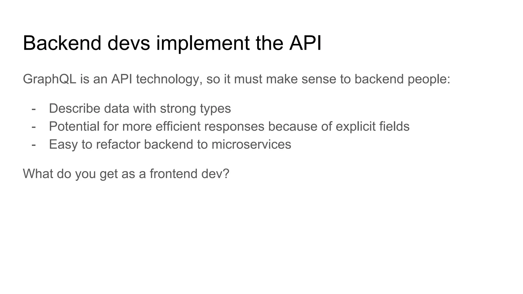 Backend devs implement the API
GraphQL is an API technology, so it must make sense to backend people:
- Describe data with strong types
- Potential for more efficient responses because of explicit fields
- Easy to refactor backend to microservices
What do you get as a frontend dev?
 