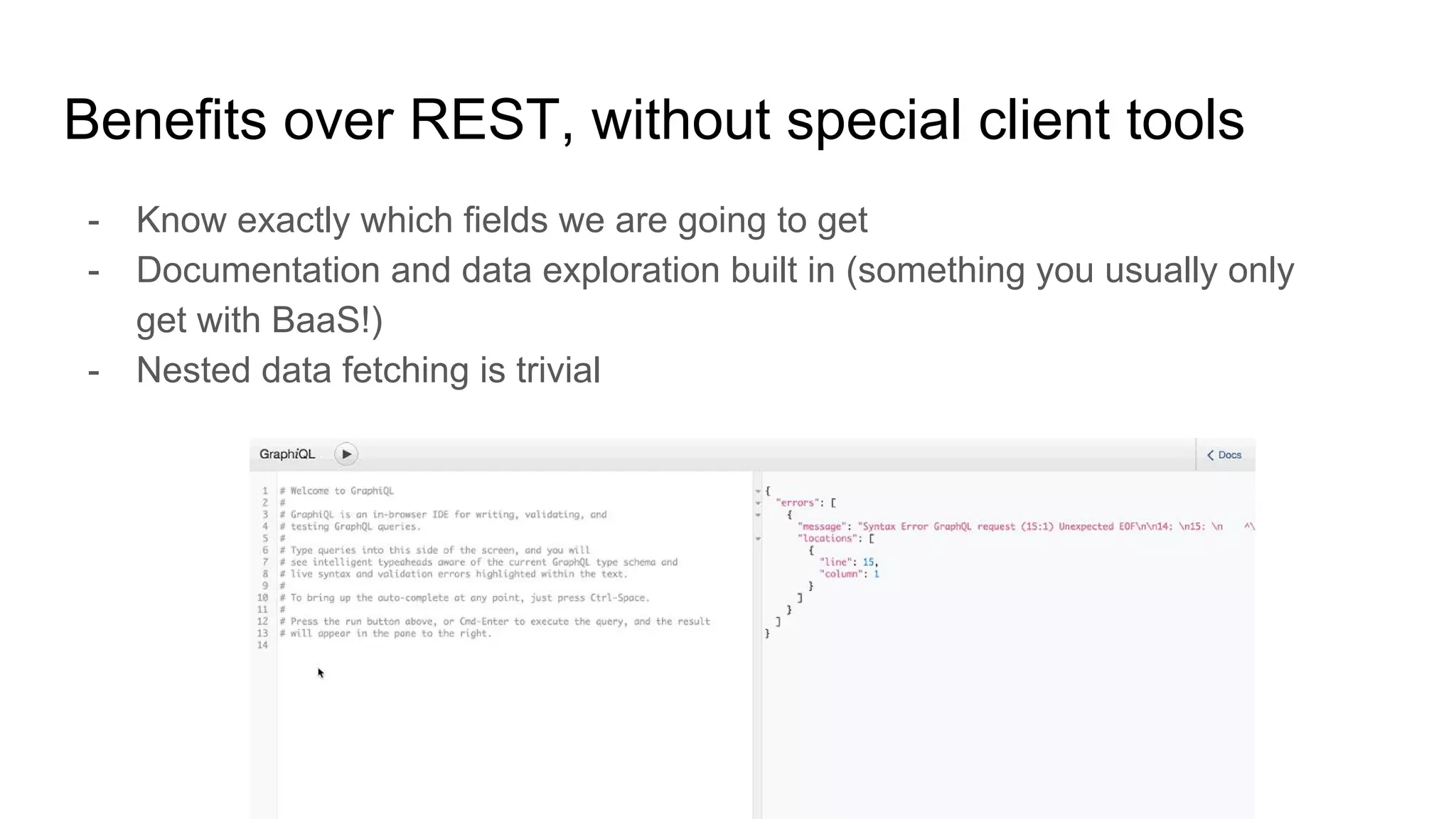 Benefits over REST, without special client tools
- Know exactly which fields we are going to get
- Documentation and data exploration built in (something you usually only
get with BaaS!)
- Nested data fetching is trivial
 