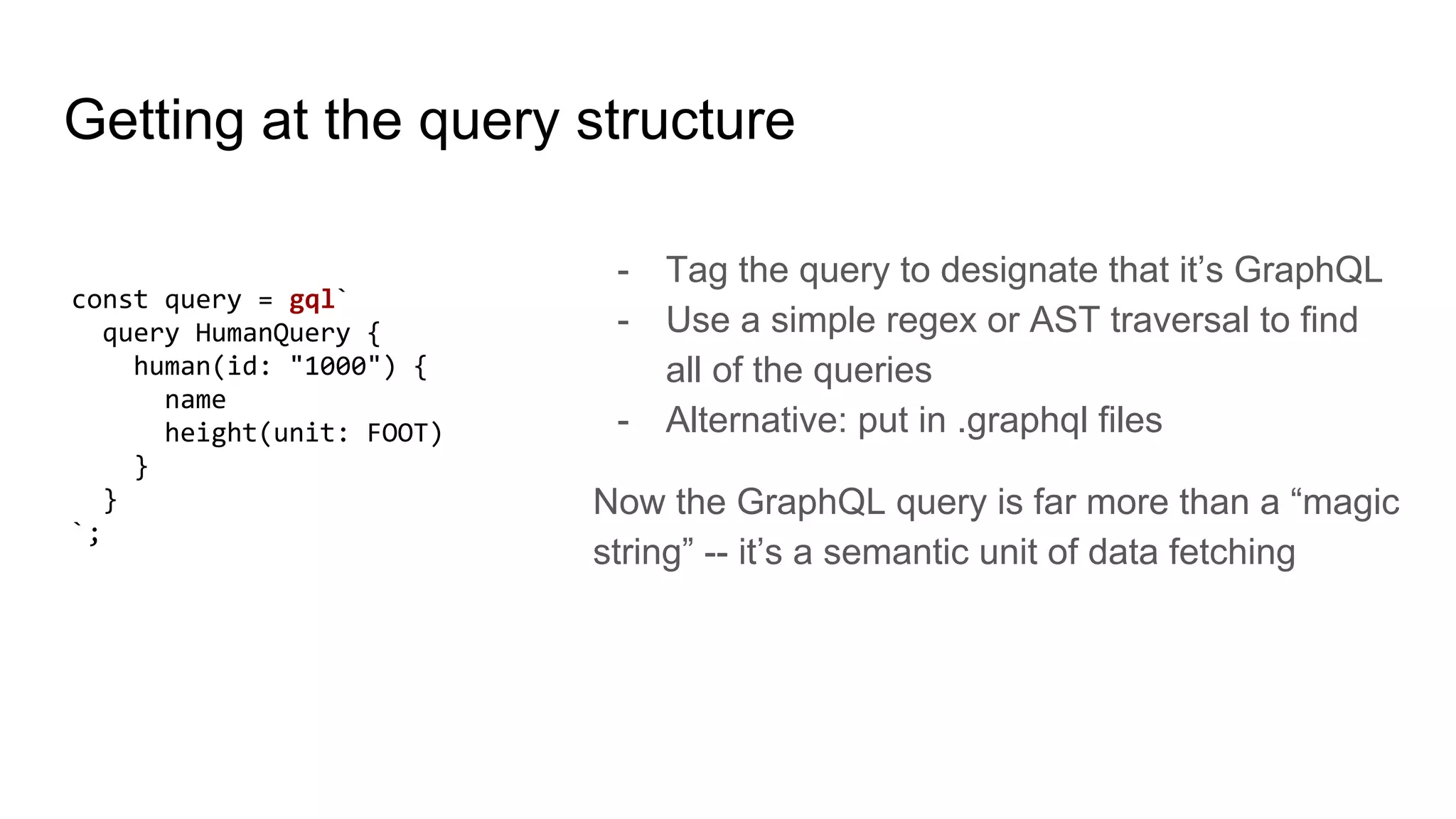 Getting at the query structure
- Tag the query to designate that it’s GraphQL
- Use a simple regex or AST traversal to find
all of the queries
- Alternative: put in .graphql files
Now the GraphQL query is far more than a “magic
string” -- it’s a semantic unit of data fetching
const query = gql`
query HumanQuery {
human(id: "1000") {
name
height(unit: FOOT)
}
}
`;
 