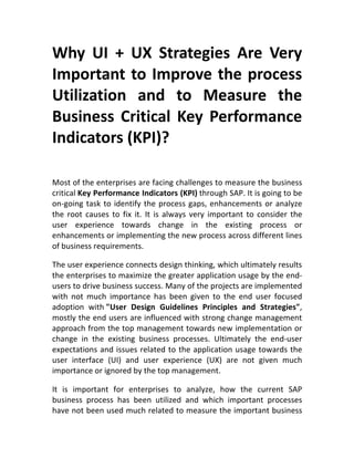 Why	
   UI	
   +	
   UX	
   Strategies	
   Are	
   Very	
  
Important	
  to	
  Improve	
  the	
  process	
  
Utilization	
   and	
   to	
   Measure	
   the	
  
Business	
  Critical	
  Key	
  Performance	
  
Indicators	
  (KPI)?	
  
	
  
Most	
  of	
  the	
  enterprises	
  are	
  facing	
  challenges	
  to	
  measure	
  the	
  business	
  
critical	
  Key	
  Performance	
  Indicators	
  (KPI)	
  through	
  SAP.	
  It	
  is	
  going	
  to	
  be	
  
on-­‐going	
  task	
  to	
  identify	
  the	
  process	
  gaps,	
  enhancements	
  or	
  analyze	
  
the	
   root	
   causes	
   to	
   fix	
   it.	
   It	
   is	
   always	
   very	
   important	
   to	
   consider	
   the	
  
user	
   experience	
   towards	
   change	
   in	
   the	
   existing	
   process	
   or	
  
enhancements	
  or	
  implementing	
  the	
  new	
  process	
  across	
  different	
  lines	
  
of	
  business	
  requirements.	
  
The	
  user	
  experience	
  connects	
  design	
  thinking,	
  which	
  ultimately	
  results	
  
the	
  enterprises	
  to	
  maximize	
  the	
  greater	
  application	
  usage	
  by	
  the	
  end-­‐
users	
  to	
  drive	
  business	
  success.	
  Many	
  of	
  the	
  projects	
  are	
  implemented	
  
with	
   not	
   much	
   importance	
   has	
   been	
   given	
   to	
   the	
   end	
   user	
   focused	
  
adoption	
   with	
  "User	
   Design	
   Guidelines	
   Principles	
   and	
   Strategies",	
  
mostly	
  the	
  end	
  users	
  are	
  influenced	
  with	
  strong	
  change	
  management	
  
approach	
  from	
  the	
  top	
  management	
  towards	
  new	
  implementation	
  or	
  
change	
   in	
   the	
   existing	
   business	
   processes.	
   Ultimately	
   the	
   end-­‐user	
  
expectations	
  and	
  issues	
  related	
  to	
  the	
  application	
  usage	
  towards	
  the	
  
user	
   interface	
   (UI)	
   and	
   user	
   experience	
   (UX)	
   are	
   not	
   given	
   much	
  
importance	
  or	
  ignored	
  by	
  the	
  top	
  management.	
  
It	
   is	
   important	
   for	
   enterprises	
   to	
   analyze,	
   how	
   the	
   current	
   SAP	
  
business	
   process	
   has	
   been	
   utilized	
   and	
   which	
   important	
   processes	
  
have	
  not	
  been	
  used	
  much	
  related	
  to	
  measure	
  the	
  important	
  business	
  
 
