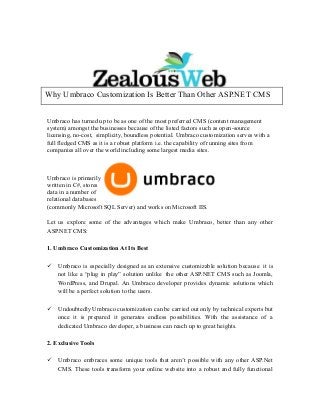 Umbraco has turned up to be as one of the most preferred CMS (content management
system) amongst the businesses because of the listed factors such as open-source
licensing, no-cost, simplicity, boundless potential. Umbraco customization serves with a
full fledged CMS as it is a robust platform i.e. the capability of running sites from
companies all over the world including some largest media sites.
Umbraco is primarily
written in C#, stores
data in a number of
relational databases
(commonly Microsoft SQL Server) and works on Microsoft IIS.
Let us explore some of the advantages which make Umbraco, better than any other
ASP.NET CMS:
1. Umbraco Customization At Its Best
 Umbraco is especially designed as an extensive customizable solution because it is
not like a “plug in play” solution unlike the other ASP.NET CMS such as Joomla,
WordPress, and Drupal. An Umbraco developer provides dynamic solutions which
will be a perfect solution to the users.
 Undoubtedly Umbraco customization can be carried out only by technical experts but
once it is prepared it generates endless possibilities. With the assistance of a
dedicated Umbraco developer, a business can reach up to great heights.
2. Exclusive Tools
 Umbraco embraces some unique tools that aren’t possible with any other ASP.Net
CMS. These tools transform your online website into a robust and fully functional
Why Umbraco Customization Is Better Than Other ASP.NET CMS
 
