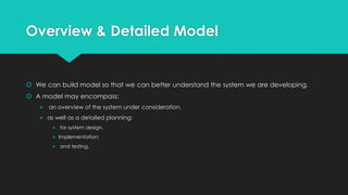 Overview & Detailed Model
 We can build model so that we can better understand the system we are developing.
 A model may encompass:
 an overview of the system under consideration,
 as well as a detailed planning:
 for system design,
 Implementation;
 and testing.
 