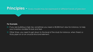 Principles - Every model may be expressed at different levels of precision
For Example,
 If you are building a high rise, sometimes you need a 30,000-foot view for instance, to help
your investors visualize its look and feel.
 Other times, you need to get down to the level of the studs for instance, when there's a
tricky pipe run or an unusual structural element.
 